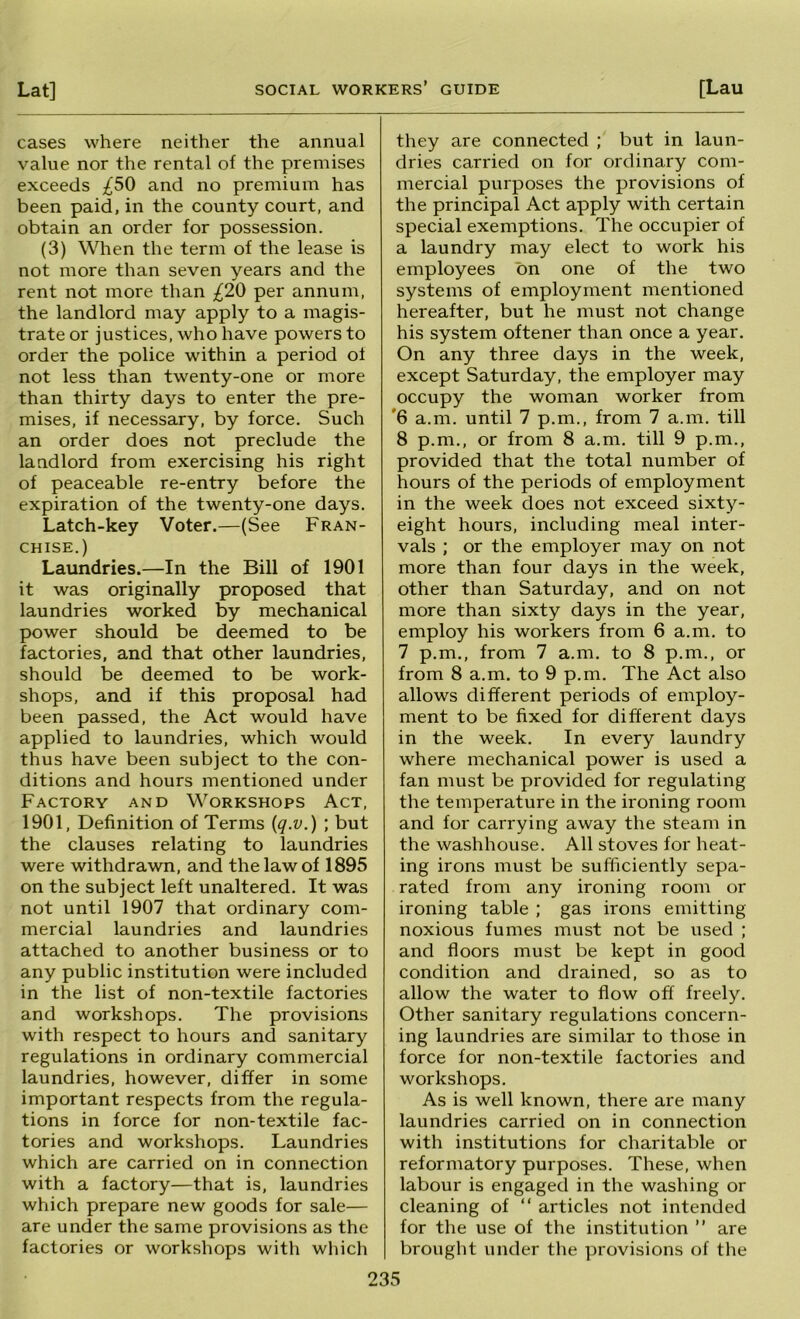 cases where neither the annual value nor the rental of the premises exceeds ;^50 and no premium has been paid, in the county court, and obtain an order for possession. (3) When the term of the lease is not more than seven years and the rent not more than per annum, the landlord may apply to a magis- trate or justices, who have powers to order the police within a period of not less than twenty-one or more than thirty days to enter the pre- mises, if necessary, by force. Such an order does not preclude the landlord from exercising his right of peaceable re-entry before the expiration of the twenty-one days. Latch-key Voter.—(See Fran- chise.) Laundries.—In the Bill of 1901 it was originally proposed that laundries worked by mechanical power should be deemed to be factories, and that other laundries, should be deemed to be work- shops, and if this proposal had been passed, the Act would have applied to laundries, which would thus have been subject to the con- ditions and hours mentioned under Factory and Workshops Act, 1901, Definition of Terms {q.v.) ; but the clauses relating to laundries were withdrawn, and the law of 1895 on the subject left unaltered. It was not until 1907 that ordinary com- mercial laundries and laundries attached to another business or to any public institution were included in the list of non-textile factories and workshops. The provisions with respect to hours and sanitary regulations in ordinary commercial laundries, however, differ in some important respects from the regula- tions in force for non-textile fac- tories and workshops. Laundries which are carried on in connection with a factory—that is, laundries which prepare new goods for sale— are under the same provisions as the factories or workshops with which they are connected ; but in laun- dries carried on for ordinary com- mercial purposes the provisions of the principal Act apply with certain special exemptions. The occupier of a laundry may elect to work his employees bn one of the two systems of employment mentioned hereafter, but he must not change his system oftener than once a year. On any three days in the week, except Saturday, the employer may occupy the woman worker from '6 a.m. until 7 p.m., from 7 a.m. till 8 p.m., or from 8 a.m. till 9 p.m., provided that the total number of hours of the periods of employment in the week does not exceed sixty- eight hours, including meal inter- vals ; or the employer may on not more than four days in the week, other than Saturday, and on not more than sixty days in the year, employ his workers from 6 a.m. to 7 p.m., from 7 a.m. to 8 p.m., or from 8 a.m. to 9 p.m. The Act also allows different periods of employ- ment to be fixed for different days in the week. In every laundry where mechanical power is used a fan must be provided for regulating the temperature in the ironing room and for carrying away the steam in the washhouse. All stoves for heat- ing irons must be sufficiently sepa- rated from any ironing room or ironing table ; gas irons emitting noxious fumes must not be used ; and floors must be kept in good condition and drained, so as to allow the water to flow off freely. Other sanitary regulations concern- ing laundries are similar to those in force for non-textile factories and workshops. As is well known, there are many laundries carried on in connection with institutions for charitable or reformatory purposes. These, when labour is engaged in the washing or cleaning of “ articles not intended for the use of the institution ” are brought under the provisions of the