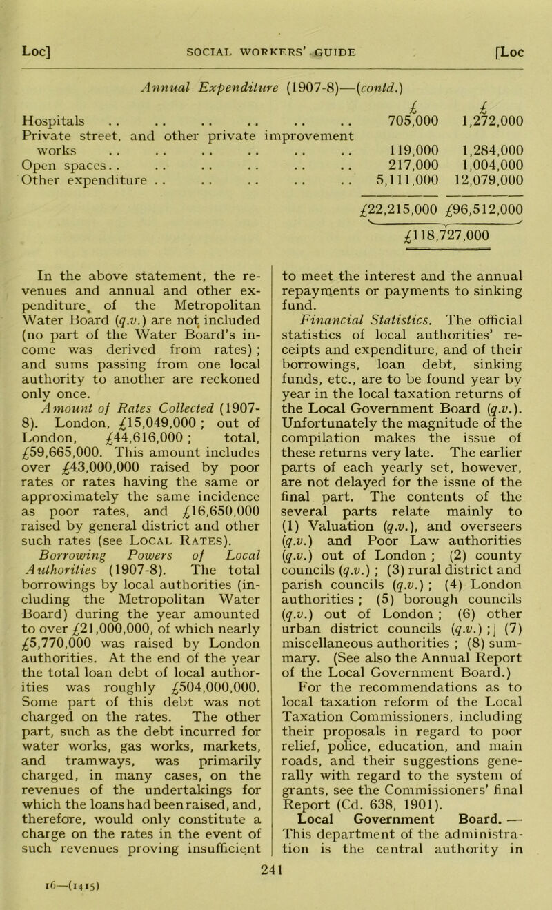 Annual Expenditure (1907-8)—{contd.) £ £ Hospitals .. .. .. .. .. 705,000 1,272,000 Private street, and other private improvement works Open spaces. . Other expenditure . . In the above statement, the re- venues and annual and other ex- penditure^ of the Metropolitan Water Board (q.v.) are not included (no part of the Water Board’s in- come was derived from rates) ; and sums passing from one local authority to another are reckoned only once. Amount of Rates Collected (1907- 8). London, ;^15,049,000 ; out of London, ^44,616,000 ; total, ;^59,665,000. This amount includes over ;^43,000,000 raised by poor rates or rates having the same or approximately the same incidence as poor rates, and 16,650,000 raised by general district and other such rates (see Local Rates). Borrowing Powers of Local Authorities (1907-8). The total borrowings by local authorities (in- cluding the Metropolitan Water Board) during the year amounted to over ;^21,000,000, of which nearly ;^5,770,000 was raised by London authorities. At the end of the year the total loan debt of local author- ities was roughly ;^504,000,000. Some part of this debt was not charged on the rates. The other part, such as the debt incurred for water works, gas works, markets, and tramways, was primarily charged, in many cases, on the revenues of the undertakings for which the loans had been raised, and, therefore, would only constitute a charge on the rates in the event of such revenues proving insufficient 119.000 1,284,000 217.000 1,004,000 5,111,000 12,079,000 ^22,215,000 ;^96,512,000 ' , ;^118,727,000 to meet the interest and the annual repayments or payments to sinking fund. Financial Statistics. The official statistics of local authorities’ re- ceipts and expenditure, and of their borrowings, loan debt, sinking funds, etc., are to be found year by year in the local taxation returns of the Local Government Board [q.v.). Unfortunately the magnitude of the compilation makes the issue of these returns very late. The earlier parts of each yearly set, however, are not delayed for the issue of the final part. The contents of the several parts relate mainly to (1) Valuation {q.v.), and overseers {q.v.) and Poor Law authorities {q.v.) out of London ; (2) county councils {q.v.) ; (3) rural district and parish councils {q.v.) ; (4) London authorities ; (5) borough councils {q.v.) out of London ; (6) other urban district councils {q.v.) ;j (7) miscellaneous authorities ; (8) sum- mary. (See also the Annual Report of the Local Government Board.) For the recommendations as to local taxation reform of the Local Taxation Commissioners, including their proposals in regard to poor relief, police, education, and main roads, and their suggestions gene- rally with regard to the system of grants, see the Commissioners’ final Report (Cd. 638, 1901). Local Government Board. — This department of the administra- tion is the central authority in