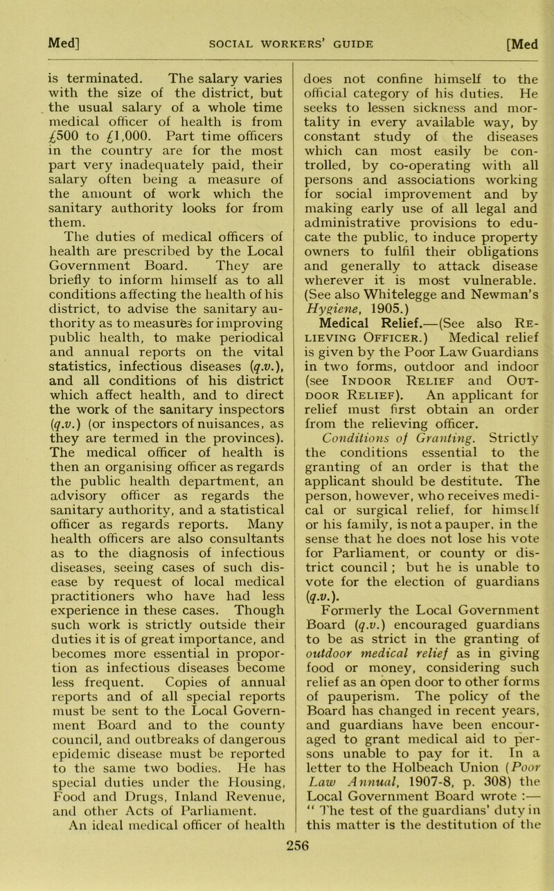 is terminated. The salary varies with the size of the district, but the usual salary of a whole time medical officer of health is from ^500 to ^1,000. Part time officers in the country are for the most part very inadequately paid, their salary often being a measure of the amount of work which the sanitary authority looks for from them. The duties of medical officers of health are prescribed by the Local Government Board. They are briefly to inform himself as to all conditions affecting the health of his district, to advise the sanitary au- thority as to measures for improving public health, to make periodical and annual reports on the vital statistics, infectious diseases {q.v.), and all conditions of his district which affect health, and to direct the work of the sanitary inspectors [q.v.) (or inspectors of nuisances, as they are termed in the provinces). The medical officer of health is then an organising officer as regards the public health department, an advisory officer as regards the sanitary authority, and a statistical officer as regards reports. Many health officers are also consultants as to the diagnosis of infectious diseases, seeing cases of such dis- ease by request of local medical practitioners who have had less experience in these cases. Though such work is strictly outside their duties it is of great importance, and becomes more essential in propor- tion as infectious diseases become less frequent. Copies of annual reports and of all special reports must be sent to the Local Govern- ment Board and to the county council, and outbreaks of dangerous epidemic disease must be reported to the same two bodies. He has special duties under the Housing, Food and Drugs, Inland Revenue, and other Acts of Parliament. An ideal medical officer of liealth does not confine himself to the official category of his duties. He seeks to lessen sickness and mor- tality in every available way, by constant study of the diseases which can most easily be con- trolled, by co-operating with all persons and associations working for social improvement and by making early use of all legal and administrative provisions to edu- cate the public, to induce property owners to fulfil their obligations and generally to attack disease wherever it is most vulnerable. (See also Whitelegge and Newman’s Hyqiene, 1905.) Medical Relief.—(See also Re- lieving Officer.) Medical relief is given by the Poor Law Guardians in two forms, outdoor and indoor (see Indoor Relief and Out- door Relief). An applicant for relief must first obtain an order from the relieving officer. Conditions of Granting. Strictly the conditions essential to the granting of an order is that the applicant should be destitute. The person, however, who receives medi- cal or surgical relief, for himself or his family, is not a pauper, in the sense that he does not lose his vote for Parliament, or county or dis- trict council; but he is unable to vote for the election of guardians {q.v.). Formerly the Local Government Board {q.v.) encouraged guardians to be as strict in the granting of outdoor medical relief as in giving food or money, considering such relief as an open door to other forms of pauperism. The policy of the Board has changed in recent years, and guardians have been encour- aged to grant medical aid to per- sons unable to pay for it. In a letter to the Holbeach Union (Poor Law Annual, 1907-8, p. 308) the Local Government Board wrote ;— “ 3'he test of the guardians’ duty in this matter is the destitution of the