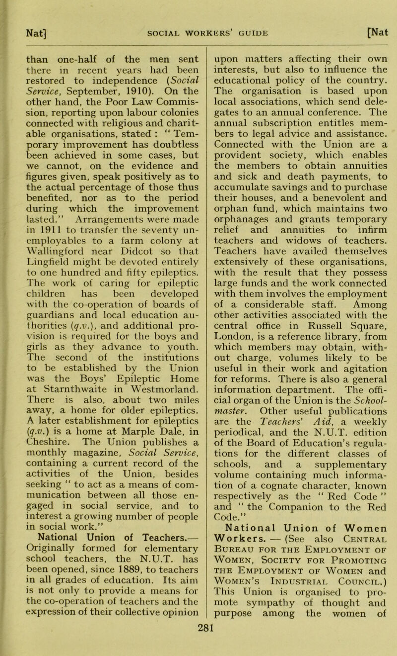 than one-half of the men sent there in recent years had been restored to independence {Social Service, September, 1910). On the other hand, the Poor Law Commis- sion, reporting upon labour colonies connected with religious and charit- able organisations, stated : “ Tem- porary improvement has doubtless been achieved in some cases, but we cannot, on the evidence and figures given, speak positively as to the actual percentage of those thus benefited, nor els to the period during which the improvement lasted.” Arrangements were made in 1911 to transfer the seventy un- employables to a farm colony at Wallingford near Didcot so that Lingfield might be devoted entirely to one hundred and fifty epileptics. The work of caring for epileptic children has been developed with the co-operation of boards of guardians and local education au- thorities [q.v.), and additional pro- vision is required for the boys and girls as they advance to youth. The second of the institutions to be established by the Union was the Boys’ Epileptic Home at Starnthwaite in Westmorland. There is also, about two miles away, a home for older epileptics. A later establishment for epileptics {q.v.) is a home at Marple Dale, in Cheshire. The Union publishes a monthly magazine. Social Service, containing a current record of the activities of the Union, besides seeking ” to act as a means of com- munication between all those en- gaged in social service, and to interest a growing number of people in social work.” National Union of Teachers.— Originally formed for elementary school teachers, the N.U.T. has been opened, since 1889, to teachers in all grades of education. Its aim is not only to provide a means for the co-operation of teachers and the expression of their collective opinion 281 upon matters affecting their own interests, but also to influence the educational policy of the country. The organisation is based upon local associations, which send dele- gates to an annual conference. The annual subscription entitles mem- bers to legal advice and assistance. Connected with the Union are a provident society, which enables the members to obtain annuities and sick and death payments, to accumulate savings and to purchase their houses, and a benevolent and orphan fund, which maintains two orphanages and grants temporary relief and annuities to infirm teachers and widows of teachers. Teachers have availed themselves extensively of these organisations, with the result that they possess large funds and the work connected with them involves the employment of a considerable staff. Among other activities associated with the central office in Russell Square, London, is a reference library, from which members may obtain, with- out charge, volumes likely to be useful in their work and agitation for reforms. There is also a general information department. The offi- cial organ of the Union is the School- master. Other useful publications are the Teachers' Aid, a weekly periodical, and the N.U.T. edition of the Board of Education’s regula- tions for the different classes of schools, and a supplementary volume containing much informa- tion of a cognate character, known respectively as the ” Red Code ” and ” the Companion to the Red Code.” National Union of Women Workers. — (See also Central Bureau for the Employment of Women, Society for Promoting the Employment of Women and Women’s Industrial Council.) This Union is organised to pro- mote sympathy of thought and purpose among the women of