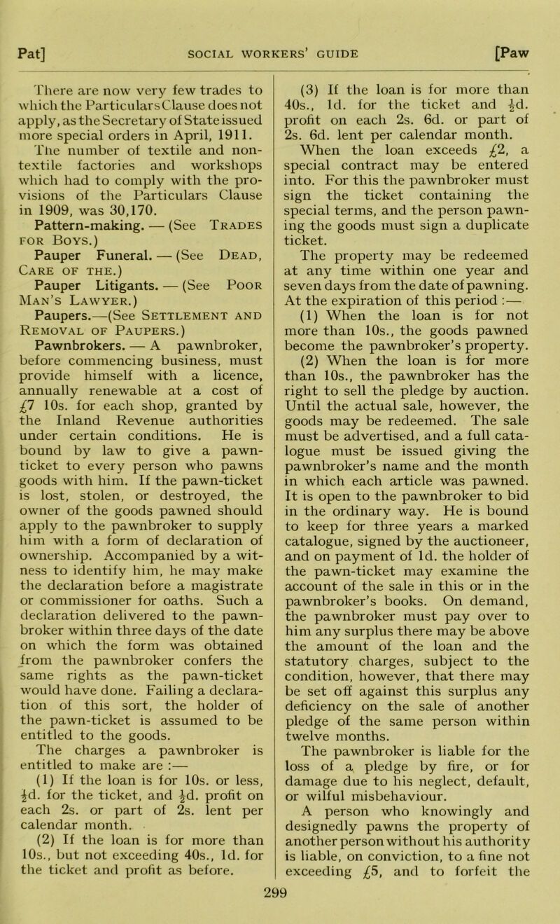 Pat] SOCIAL workers’ guide [Paw There are now very few trades to which the Particulars Clause does not apply, as the Secretary of State issued more special orders in April, 1911. Tlie number of textile and non- textile factories and workshops which had to comply with the pro- visions of the Particulars Clause in 1909, was 30,170. Pattern-making. — (See Trades FOR Boys.) Pauper Funeral. — (See Dead, Care of the.) Pauper Litigants. — (See Poor Man’s Lawyer.) Paupers.—-(See Settlement and Removal of Paupers.) Pawnbrokers. — A pawnbroker, before commencing business, must provide himself with a licence, annually renewable at a cost of £1 10s. for each shop, granted by the Inland Revenue authorities under certain conditions. He is bound by law to give a pawn- ticket to every person who pawns goods with him. If the pawn-ticket is lost, stolen, or destroyed, the owner of the goods pawned should apply to the pawnbroker to supply him with a form of declaration of ownership. Accompanied by a wit- ness to identify him, he may make the declaration before a magistrate or commissioner for oaths. Such a declaration delivered to the pawn- broker within three days of the date on which the form was obtained _from the pawnbroker confers the same rights as the pawn-ticket would have done. Failing a declara- tion of this sort, the holder of the pawn-ticket is assumed to be entitled to the goods. The charges a pawnbroker is entitled to make are :— (1) If the loan is for 10s. or less, |d. for the ticket, and ^d. profit on each 2s. or part of 2s. lent per calendar month. (2) If the loan is for more than 10s., but not exceeding 40s., Id. for the ticket and profit as before. (3) If the loan is for more than 40s., Id. for the ticket and ^d. profit on each 2s. 6d. or part of 2s. 6d. lent per calendar month. When the loan exceeds £2, a special contract may be entered into. For this the pawnbroker must sign the ticket containing the special terms, and the person pawn- ing the goods must sign a duplicate ticket. The property may be redeemed at any time within one year and seven days from the date of pawning. At the expiration of this period : — (1) When the loan is for not more than 10s., the goods pawned become the pawnbroker’s property. (2) When the loan is for more than 10s., the pawnbroker has the right to sell the pledge by auction. Until the actual sale, however, the goods may be redeemed. The sale must be advertised, and a full cata- logue must be issued giving the pawnbroker’s name and the month in which each article was pawned. It is open to the pawnbroker to bid in the ordinary way. He is bound to keep for three years a marked catalogue, signed by the auctioneer, and on payment of Id. the holder of the pawn-ticket may examine the account of the sale in this or in the pawnbroker’s books. On demand, the pawnbroker must pay over to him any surplus there may be above the amount of the loan and the statutory charges, subject to the condition, however, that there may be set off against this surplus any deficiency on the sale of another pledge of the same person within twelve months. The pawnbroker is liable for the loss of a pledge by fire, or for damage due to his neglect, default, or wilful misbehaviour. A person who knowingly and designedly pawns the property of another person without his authority is liable, on conviction, to a fine not exceeding £5, and to forfeit the