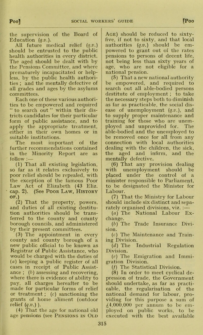 the supervision of the Board of Education {q.v.). All future medical relief [q.v.) should be entrusted to the public health authorities in every district. The aged should be dealt with by the Pensions Committee, and where prematurely incapacitated or help- less, by the public health authori- ties ; and the mentally defective of all grades and ages by the asylums committees. Each one of these various authori- ties to be empowered and required “ to search out ” within their dis- tricts candidates for their particular form of public assistance, and to apply the appropriate treatment, either in their own homes or in suitable institutions. The most important of the further recommendations contained in the Minority Report are as follow :— (1) That all existing legislation, so far as it relates exclusively to poor relief should be repealed, with the exception of the famous Poor Law Act of Elizabeth (43 Eliz. cap. 2). (See Poor Law, History OF.) (2) That the property, powers, and duties of all existing destitu- tion authorities should be trans- ferred to the county and county borough councils, and administered by their present committees. (3) The appointment in every county and county borough of a new public official to be known as Registrar of Public Assistance, who would be charged with the duties of (fl) keeping a public register of all cases in receipt of Public Assist- ance ; (6) assessing and recovering, where there is evidence of ability to pay, all charges hereafter to be made for particular forms of relief or treatment ; (c) sanctioning the grants of home aliment (outdoor relief (q.v.) ). (4) That the age for national old age pensions (see Pensions in Old Age) should be reduced to sixty- five, if not to sixty, and that local authorities (q.v.) should be em- powered to grant out of the rates pensions to persons of decent life, not being less than sixty years of age, who are not eligible for a national pension. (5) That a new national authority be empowered, and required to search out all able-bodied persons destitute of employment ; to take the necessary steps both to diminish as far as practicable, the social dis- ease of unemployment (q.v.), and to supply proper maintenance and training for those who are unem- ployed and unprovided for. The able-bodied and the unemployed to be removed once for all from any connection with local authorities dealing with the children, the sick, the aged and infirm, and the mentally defective. (6) That any provision dealing with unemployment should be placed under the control of a minister responsible to Parliament, to be designated the Minister for Labour. (7) That the Ministry for Labour should include six distinct and sepa- rately organised divisions, viz. :— (a) The National Labour Ex- change. (b) The Trade Insurance Divi- sion. (c) The Maintenance and Train- ing Division. (d) The Industrial Regulation Division. (e) The Emigration and Immi- gration Division. (/) The Statistical Division. (8) In order to meet cyclical de- pression of trade, the Government should undertake, as far as practi- cable, the regularisation of the national demand for labour, pro- viding for this purpose a sum of ;^4,000,00U per annum to be em- ployed on public works, to be executed with the best available