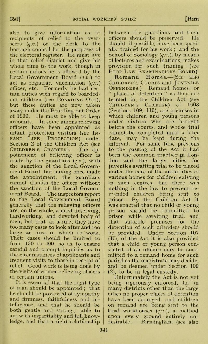 also to give information as to recipients of relief to the over- seers {q.v.) or the clerk to the borough council for the purposes of the electoral register. He must live in that relief district and give his whole time to the work, though in certain unions he is allowed by the Local Government Board {q.v.) to act as registrar, vaccination {q.v.) officer, etc. Formerly he had cer- tain duties with regard to boarded- out children (see Boarding Out), but these duties are now taken away under the Boarding-out Order of 1909. He must be able to keep accounts. In some unions relieving officers have been appointed as infant protection visitors (see In- fant Life Protection) under Section 2 of the Children Act (see Children’s Charter). The ap- pointment of relieving officer is made by the guardians {q.v.), with the sanction of the Local Govern- ment Board, but having once made the appointment, the guardians cannot dismiss the officer without the sanction of the Local Govern- ment Board. The inspectors report to the Local Government Board generally that the relieving officers are, on the whole, a most deserving, hardworking, and devoted body of men, but that, as a rule, they have too many cases to look after and too large an area in which to work. Their cases should be limited to from 150 to 400, so as to ensure careful and prompt inquiries as to the circumstances of applicants and frequent visits to those in receipt of relief. Good work is being done by the visits of women relieving officers in certain unions. It is essential that the right type of man should be appointed ; that he should be possessed of sympathy and firmness, faithfulness and in- telligence, and that he should be both gentle and strong ; able to act with impartiality and full know- ledge, and that a right relationship between the guardians and their officers should be preserved. He should, if possible, have been speci- ally trained for his work ; and the School of Sociology {q.v.), by means of lectures and examinations, makes provision for such training (see Poor Law Examinations Board). Remand Homes.—(See also Children’s Courts and Juvenile Offenders.) Remand homes, or “ places of detention ” as they arc termed in, the Children Act (see Children’s Charter) cf 1908 (Sections 109, 110), are premises in which children and young persons under sixteen who are brought before the courts, and whose trial cannot be completed until a later date, may be kept during the interval. For some time previous to the passing of the Act it had been the common practice in Lon- don and the larger cities for juveniles awaiting trial to be placed under the care of the authorities of various homes for children existing in such centres, but there was nothing in the law to prevent re- manded child-^cn being sent to prison. By the Children Act it was enacted that no child or young person should be committed to prison while awaiting trial, and that suitable premises for the detention of such offenders should be provided. Under Section 107 (K), of the Act it is also provided that a child or young person con- victed of an offence may be com- mitted to a remand home for such period as the magistrate may decide, and be deemed under Section 109 (2), to be in legal custody. Unfortunately the Act is not yet being rigorously enforced, for in many districts other than the large cities no proper places of detention have been arranged, and children on remand are being sent to the local workhouses {q.v.), a method upon every ground entirely un- desirable. Birmingham (see also