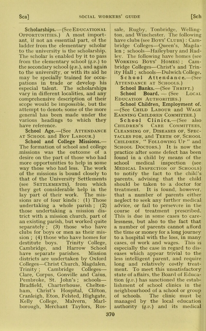 Scholarships.—(See Educational Opportunities.) A most import- ant, if not an essential part, of the ladder from the elementary scholar to the university is the scholarship. The scholar is enabled by it to pass from the elementary school {q.v.) to the secondary school {q.v.), and again to the university, or with its aid he may be specially trained for occu- pations in trade or develop his especial talent. The scholarships vary in different localities, and any comprehensive description of their scope would be impossible, but the attempt to denote some of the more general has been made under the various headings to which they have reference. School Age.—(See Attendance AT School and Boy Labour.) School and College Missions.— The formation of school and college missions was the outcome of a desire on the part of those who had more opportunities to help in some way those who had less. The work of the missions is bound closely to that of the University Settlements (see Settlements), from which they get considerable help in the lay part of their work. The mis- sions are of four kinds : (1) Those undertaking a whole parish ; (2) those undertaking a mission dis- trict with a mission church, part of an existing parish, but worked quite separately ; (3) those who have clubs for boys or men as their mis- sion ; (4) those who have homes for destitute boys. Trinity College, Cambridge, and Harrow School have separate parishes. Mission districts are undertaken by Oxford Colleges—Christ Church, Magdalen, Trinity ; Cambridge Colleges— Clare, Corpus, Gonville and Caius, Pembroke, St. John’s ; schools— Bradfield, Charterhouse, Chelten- ham, Christ’s Hospital, Clifton, Cranleigh, Eton, Felsted, Highgate, Kelly College, Malvern, Marl- borough, Merchant Taylors, Ros- sale, Rugby, Tonbridge, Welling- ton, and Winchester. The following have clubs (see Boys’ Clubs) : Cam- bridge Colleges—Queen’s, Magda- len ; schools—Haileybury and Rad- lev • The following have homes (see Working Boys’ Homes) ; Cam- bridge Colleges—Christ’s and Trin- ity Hall; schools—Dulwich College. School Attendance.—(See Attendance at Schools.) School Banks.—(See Thrift.) School Board. — (See Local Education Authorities.) School Children, Employment of. —(See Child Labour and Wage Earning Children Committee.) School Clinics.—(See also Children’s Care Committees, Cleansing of. Diseases of. Spec- tacles FOR, and Teeth of. School Children, “ Following Up ” and School Doctors.) It is now the practice after some defect has been found in a child by means of the school medical inspection (see Medical Inspection of Schools) to notify the fact to the child’s parents, advising that the child should be taken to a doctor for treatment. It is found, however, that a number of parents either neglect to seek any further medical advice, or fail to persevere in the course of treatment prescribed. This is due in some cases to care- lessness, but also to the fact that a number of parents cannot afford the time or money for a long journey to a hospital with the loss, in many cases, of work and wages. This is especially the case in regard to dis- eases which appear trivial to the less intelligent parent, and require long and relatively costly treat- ment. To meet this unsatisfactory state of affairs, the Board of Educa- tion {q.v.) has sanctioneil the estab- lishment of school clinics in the neighbourhood of a school or group of schools. The clinic must be managed by the local education authority {q.v.) and its medical