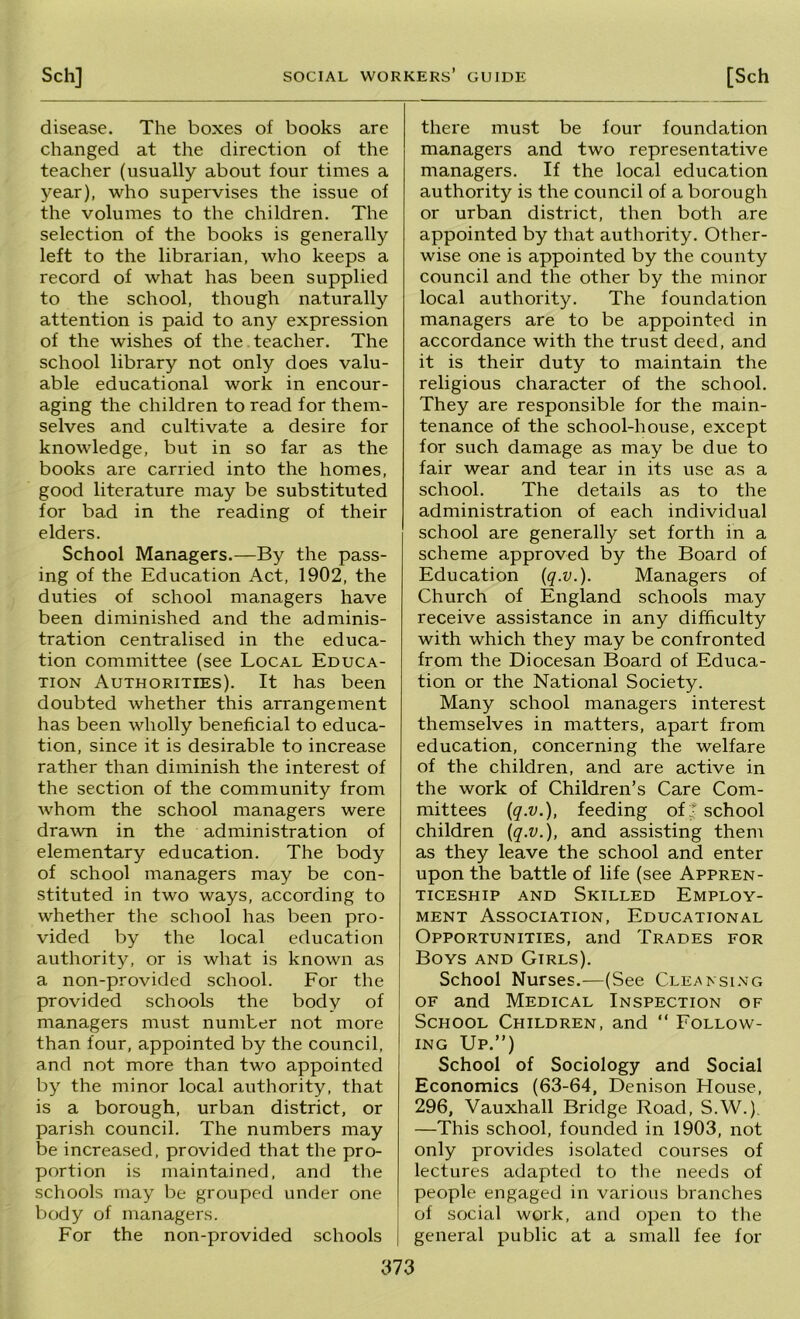 disease. The boxes of books are changed at the direction of the teacher (usually about four times a year), who supervises the issue of the volumes to the children. The selection of the books is generally left to the librarian, who keeps a record of what has been supplied to the school, though naturally attention is paid to any expression of the wishes of the teacher. The school library not only does valu- able educational work in encour- aging the children to read for them- selves and cultivate a desire for knowledge, but in so far as the books are carried into the homes, good literature may be substituted for bad in the reading of their elders. School Managers.—By the pass- ing of the Education Act, 1902, the duties of school managers have been diminished and the adminis- tration centralised in the educa- tion committee (see Local Educa- tion Authorities). It has been doubted whether this arrangement has been wholly beneficial to educa- tion, since it is desirable to increase rather than diminish the interest of the section of the community from whom the school managers were drawn in the administration of elementary education. The body of school managers may be con- stituted in two ways, according to whether the school has been pro- vided by the local education authority, or is what is known as a non-provided school. For the provided schools the body of managers must number not more than four, appointed by the council, and not more than two appointed by the minor local authority, that is a borough, urban district, or parish council. The numbers may be increased, provided that the pro- portion is maintained, and the schools may be grouped under one body of managers. For the non-provided schools there must be four foundation managers and two representative managers. If the local education authority is the council of a borough or urban district, then both are appointed by that authority. Other- wise one is appointed by the county council and the other by the minor local authority. The foundation managers are to be appointed in accordance with the trust deed, and it is their duty to maintain the religious character of the school. They are responsible for the main- tenance of the school-house, except for such damage as may be due to fair wear and tear in its use as a school. The details as to the administration of each individual school are generally set forth in a scheme approved by the Board of Education {q-v.). Managers of Church of England schools may receive assistance in any difficulty with which they may be confronted from the Diocesan Board of Educa- tion or the National Society. Many school managers interest themselves in matters, apart from education, concerning the welfare of the children, and are active in the work of Children’s Care Com- mittees iq.v.), feeding of;* school children {q.v.), and assisting them as they leave the school and enter upon the battle of life (see Appren- ticeship AND Skilled Employ- ment Association, Educational Opportunities, and Trades for Boys and Girls). School Nurses.—(See Cleafsi.vg OF and Medical Inspection of School Children, and “ Follow- ing Up.”) School of Sociology and Social Economics (63-64, Denison House, 296, Vauxhall Bridge Road, S.W.), —This school, founded in 1903, not only provides isolated courses of lectures adapted to the needs of people engaged in various branches of social work, and open to the general public at a small fee for