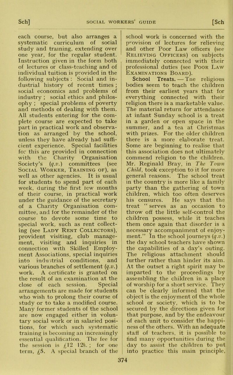 each course, but also arranges a systematic curriculum of social study and training, extending over one year, for the regular student. Instruction given in the form both of lectures or class-teaching and of individual tuition is provided in the following subjects : Social and in- dustrial history of recent times ; social economics and problems of industry ; social ethics and philos- ophy ; special problems of poverty and methods of dealing with them. All students entering for the com- plete course are expected to take part in practical work and observa- tion as arranged by the school, unless they have already had suffi- cient experience. Special facilities for this are provided in connection with the Charity Organisation Society’s [q.v.) committees (see Social Worker, Training of), as well as other agencies. It is usual for students to spend part of each week, during the first lew months of their course, in practical work under the guidance of the secretary of a Charity Organisation com- mittee, and for the remainder of the course to devote some time to special work, such as rent collect- ing (see Lady Rent Collectors), provident visiting, club manage- ment, visiting and inquiries in connection with Skilled Employ- ment Associations, special inquiries into industrial conditions, and various branches of settlement [q.v.) work, A certiheate is granted on the result of an examination at the close of each session. Special arrangements are made for students who wish to prolong their course of study or to take a modified course. Many former students of the school are now engaged either in volun- tary social work or in salaried posi- tions, for which such systematic training is becoming an increasingly essential qualilication. The fee for the session is £\2 12s. ; for one term, £5. A special branch of the school work is concerned with the provision of lectures for relieving and other Poor Law officers (see Relieving Officers) on subjects immediately connected with their professional duties (see Poor Law Examinations Board). School Treats.—Tne religious bodies seem to teach the children from their earliest years that for everything connected with their religion there is a marketable value. The material return for attendance at infant Sunday school is a treat in a garden or open space in the summer, and a tea at Christmas with prizes. For the older children there is a more elaborate treat. Some are beginning to realise that this association does not ultimately commend religion to the children. Mr. Reginald Bray, in The Town Child, took exception to it for more general reasons. The school treat in the country is more like a family party than the gathering of town children, which too often deserves his censures. He says that the treat “ serves as an occasion to throw off the little self-control the children possess, while it teaches them once again that disorder is a necessary accompaniment of enjoy- ment.” In the school journeys {q.v.) the day school teachers have shown the capabilities of a day’s outing. The religious attachment should further rather than hinder its aim. At the outset a right spirit may be imparted to the proceedings by assembling the children in a place of worship for a short service. They can be clearly informed that the object is the enjoyment of the whole school or society, which is to be secured by the directions given for that purpose, and by the endeavour of each unit to consider the happi- ness of the others. With an adequate staff of teachers, it is possible to find many opportunities during the day to assist the children to put into practice this main principle.