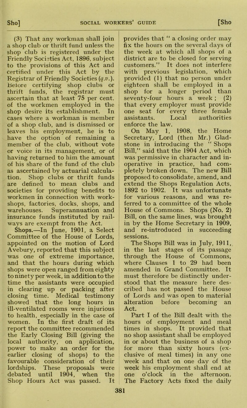 (3) That any workman shall join a shop club or thrift fund unless the shop club is registered under the Friendly Societies Act, 1896, subject to the provisions of this Act and certified under this Act by the Registrar of Friendly Societies {q.v.). Belore certifying shop clubs or thrift funds, the registrar must ascertain that at least 75 per cent, of the workmen employed in the shop desire its establishment. In cases where a workman is member of a shop club, and is dismissed or leaves his employment, he is to have the option of remaining a member of the club, without vote or voice in its management, or of having returned to him the amount of his share of the fund of the club as ascertained by actuarial calcula- tion. Shop clubs or thrift funds are defined to mean clubs and societies for providing benefits to workmen in connection with work- shops, factories, docks, shops, and warehouses. Superannuation and insurance funds instituted by rail- ways are exempt from the Act. Shops.—In June, 1901, a Select Committee of the House of Lords, appointed on the motion of Lord Avebury, reported that this subject was one of extreme importance, and that the hours during which shops were open ranged from eighty to ninety per week, in addition to the time the assistants were occupied in clearing up or packing after closing time. Medical testimony showed that the long hours in ill-ventilated rooms were injurious to health, especially in the case of women. In the first draft of its report the committee recommended the Early Closing Bill (giving the local authority, on application, power to make an order for the earlier closing of shops) to the favourable consideration of their lordships. These proposals were debated until 1904, when the Shop Hours Act was passed. It provides that “ a closing order may fix the hours on the several days of the week at which all shops of a district are to be closed for serving customers.” It does not interfere with previous legislation, which provided (1) that no person under eighteen shall be employed in a shop for a longer period than seventy-four hours a week ; (2) that every employer must provide one seat for every three female assistants. Local authorities enforce the law. On May 1, 1908, the Home Secretary, Lord (then Mr.) Glad- stone in introducing the ” Shops Bill,” said that the 1904 Act, which was permissive in character and in- operative in practice, had com- pletely broken down. The new Bill proposed to consolidate, amend, and extend the Shops Regulation Acts, 1892 to 1902. It was unfortunate for various reasons, and was re- ferred to a committee of the whole House of Commons. Shops (No. 2) Bill, on the same lines, was brought in by the Home Secretary in 1909, and re-introduced in succeeding sessions. The Shops Bill was in July, 1911, in the last stages of its passage through the House of Commons, where Clauses 1 to 29 had been amended in Grand Committee. It must therefore be distinctly under- stood that the measure here des- cribed has not passed the House of Lords and was open to material alteration before becoming an Act. I Part I of the Bill dealt with the hours of employment and meal times in shops. It provided that no shop assistant shall be employed in or about the business of a shop for more than sixty hours (ex- clusive of meal times) in any one week and that on one day of the week his employment shall end at one o’clock in the afternoon. The Factory Acts fixed the daily