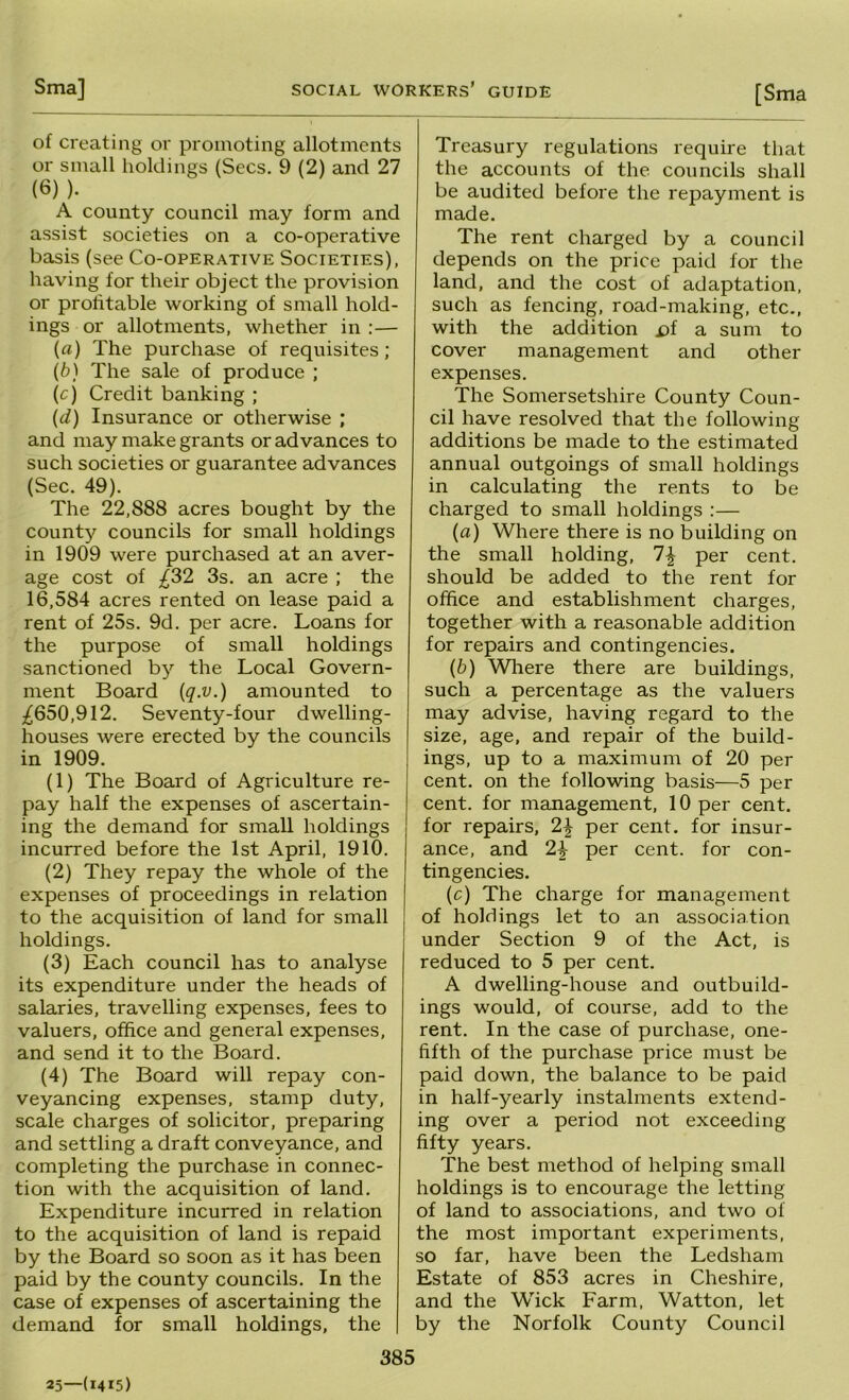 of creating or promoting allotments or small holdings (Secs. 9 (2) and 27 (6) ). A county council may form and assist societies on a co-operative basis (see Co-operative Societies), having for their object the provision or profitable working of small hold- ings or allotments, whether in :— (a) The purchase of requisites ; (b) The sale of produce ; (c) Credit banking ; (d) Insurance or otherwise ; and may make grants or advances to such societies or guarantee advances (Sec. 49). The 22,888 acres bought by the county councils for small holdings in 1909 were purchased at an aver- age cost of £S2 3s. an acre ; the 16,584 acres rented on lease paid a rent of 25s. 9d. per acre. Loans for the purpose of small holdings sanctioned by the Local Govern- ment Board {q.v.) amounted to ;^650,912. Seventy-four dwelling- houses were erected by the councils in 1909. (1) The Board of Agriculture re- pay half the expenses of ascertain- ing the demand for small holdings incurred before the 1st April, 1910. (2) They repay the whole of the expenses of proceedings in relation to the acquisition of land for small holdings. (3) Each council has to analyse its expenditure under the heads of salaries, travelling expenses, fees to valuers, office and general expenses, and send it to the Board. (4) The Board will repay con- veyancing expenses, stamp duty, scale charges of solicitor, preparing and settling a draft conveyance, and completing the purchase in connec- tion with the acquisition of land. Expenditure incurred in relation to the acquisition of land is repaid by the Board so soon as it has been paid by the county councils. In the case of expenses of ascertaining the demand for small holdings, the 385 Treasury regulations require that the accounts of the councils shall be audited before the repayment is made. The rent charged by a council depends on the price paid for the land, and the cost of adaptation, such as fencing, road-making, etc., with the addition a sum to cover management and other expenses. The Somersetshire County Coun- cil have resolved that the following additions be made to the estimated annual outgoings of small holdings in calculating the rents to be charged to small holdings :— (a) Where there is no building on the small holding, 7^ per cent, should be added to the rent for office and establishment charges, together with a reasonable addition for repairs and contingencies. (b) Where there are buildings, such a percentage as the valuers may advise, having regard to the size, age, and repair of the build- ings, up to a maximum of 20 per cent, on the following basis—5 per cent, for management, 10 per cent, for repairs, 2^ per cent, for insur- ance, and 2^ per cent, for con- tingencies. (c) The charge for management of holdings let to an association under Section 9 of the Act, is reduced to 5 per cent. A dwelling-house and outbuild- ings would, of course, add to the rent. In the case of purchase, one- fifth of the purchase price must be paid down, the balance to be paid in half-yearly instalments extend- ing over a period not exceeding fifty years. The best method of helping small holdings is to encourage the letting of land to associations, and two of the most important experiments, so far, have been the Ledsham Estate of 853 acres in Cheshire, and the Wick Farm, Watton, let by the Norfolk County Council 25—(1415)