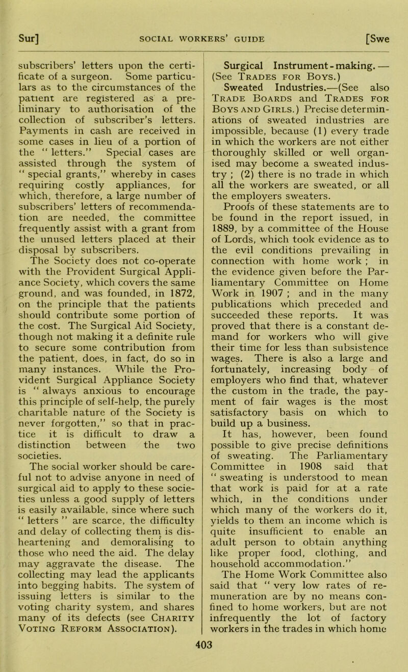 Sur] SOCIAL workers’ guide [Swe subscribers’ letters upon the certi- ficate of a surgeon. Some particu- lars as to the circumstances of the patient are registered as a pre- liminary to authorisation of the collection of subscriber’s letters. Payments in cash are received in some cases in lieu of a portion of the “ letters.” Special cases are assisted through the system of ” special grants,” whereby in cases requiring costly appliances, for which, therefore, a large number of subscribers’ letters of recommenda- tion are needed, the committee frequently assist with a grant from the unused letters placed at their disposal by subscribers. The Society does not co-operate with the Provident Surgical Appli- ance Society, which covers the same ground, and was founded, in 1872, on the principle that the patients should contribute some portion of the cost. The Surgical Aid Society, though not making it a definite rule to secure some contribution from the patient, does, in fact, do so in many instances. \^nhiile the Pro- vident Surgical Appliance Society is ” always anxious to encourage this principle of self-help, the purely charitable nature of the Society is never forgotten,” so that in prac- tice it is difficult to draw a distinction between the two societies. The social worker should be care- ful not to advise anyone in need of surgical aid to apply to these socie- ties unless a good supply of letters is easily available, since where such ” letters ” are scarce, the difficulty and delay of collecting them is dis- heartening and demoralising to those who need the aid. The delay may aggravate the disease. The collecting may lead the applicants into begging habits. The system of issuing letters is similar to the voting charity system, and shares many of its defects (see Charity Voting Reform Association). Surgical Instrument - making. — (See Trades for Boys.) Sweated Industries.—(See also Trade Boards and Trades for Boys and Girls. ) Precise determin- ations of sweated industries are impossible, because (1) every trade in which the workers are not either thoroughly skilled or well organ- ised may become a sweated indus- try ; (2) there is no trade in which all the workers are sweated, or all the employers sweaters. Proofs of these statements are to be found in the report issued, in 1889, by a committee of the House of Lords, which took evidence as to the evil conditions prevailing in connection with home work ; in the evidence given before the Par- liamentary Committee on Home Work in 1907 ; and in the many publications which preceded and succeeded these reports. It was proved that there is a constant de- mand for workers who will give their time for less than subsistence wages. There is also a large and fortunately, increasing body of employers who find that, whatever the custom in the trade, the pay- ment of fair wages is the most satisfactory basis on which to build up a business. It has, however, been found possible to give precise definitions of sweating. The Parliamentary Committee in 1908 said that ” sweating is understood to mean that work is paid for at a rate which, in the conditions under which many of the workers do it, yields to them an income which is quite insufficient to enable an adult person to obtain anything like proper food, clothing, and household accommodation.” The Home Work Committee also said that “ very low rates of re- muneration are by no means con- fined to home workers, but are not infrequently the lot of factory workers in the trades in which home