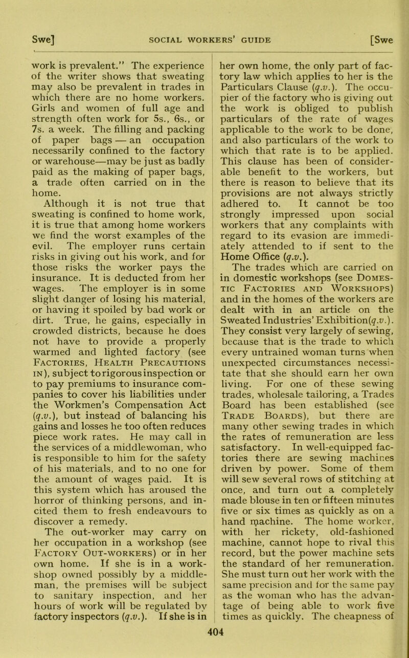 work is prevalent.” The experience of the writer shows that sweating may also be prevalent in trades in which there are no home workers. Girls and women of full age and strength often work for 5s., 6s., or 7s. a week. The filling and packing of paper bags — an occupation necessarily confined to the factory or warehouse—may be j ust as badly paid as the making of paper bags, a trade often carried on in the home. Although it is not true that sweating is confined to home work, it is true that among home workers we find the worst examples of the evil. The employer runs certain risks in giving out his work, and for those risks the worker pays the insurance. It is deducted from her wages. The employer is in some slight danger of losing his material, or having it spoiled by bad work or dirt. True, he gains, especially in crowded districts, because he does not have to provide a properly warmed and lighted factory (see Factories, Health Precautions in), subject to rigorous inspection or to pay premiums to insurance com- panies to cover his liabilities under the Workmen’s Compensation Act {q.v.), but instead of balancing his gains and losses he too often reduces piece work rates. He may call in the services of a middlewoman, who is responsible to him for the safety of his materials, and to no one for the amount of wages paid. It is this system which has aroused the horror of thinking persons, and in- cited them to fresh endeavours to discover a remedy. The out-worker may carry on her occupation in a workshop (see Factory Out-workers) or in her own home. If she is in a work- shop owned possibly by a middle- man, the premises will be subject to sanitary inspection, and her hours of work will be regulated by factory inspectors {q.v.). If she is in her own home, the only part of fac- tory law which applies to her is the Particulars Clause {q.v.). The occu- pier of the factory who is giving out the work is obliged to publish particulars of the rate of wages applicable to the work to be done, and also particulars of the work to which that rate is to be applied. This clause has been of consider- able benefit to the workers, but there is reason to believe that its provisions are not always strictly adhered to. It cannot be too strongly impressed upon social workers that any complaints with regard to its evasion are immedi- ately attended to if sent to the Home Office {q.v.). The trades which are carried on in domestic workshops (see Domes- tic Factories and Workshops) and in the homes of the workers are dealt with in an article on the Sweated Industries’ Exhibition(^.u.). They consist very largely of sewing, because that is the trade to which every untrained woman turns when unexpected circumstances necessi- tate that she should earn her own living. For one of these sewing trades, wholesale tailoring, a Trades Board has been established (see Trade Boards), but there are many other sewing trades in which the rates of remuneration are less satisfactory. In well-equipped fac- tories there are sewing machines driven by power. Some of them will sew several rows of stitching at once, and turn out a completely made blouse in ten or fifteen minutes five or six times as quickly as on a hand ipachine. The home worker, with her rickety, old-fashioned machine, cannot hope to rival this record, but the power machine sets the standard of her remuneration. She must turn out her work with the same precision and for the same pay as the woman who has the advan- tage of being able to work five times as quickly. The cheapness of