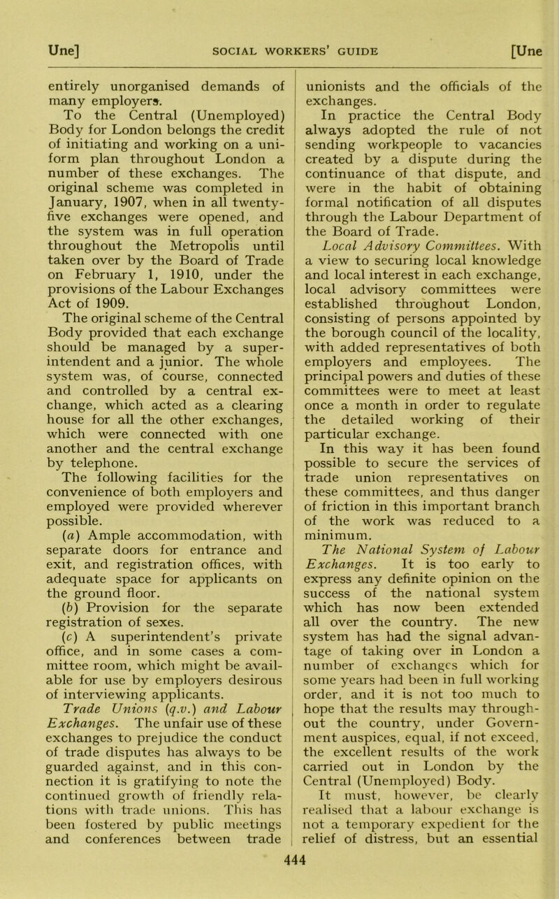 entirely unorganised demands of many employers. To the Central (Unemployed) Body for London belongs the credit of initiating and working on a uni- j form plan throughout London a number of these exchanges. The original scheme was completed in January, 1907, when in all twenty- five exchanges were opened, and ; the system was in full operation throughout the Metropolis until taken over by the Board of Trade i on February 1, 1910, under the provisions of the Labour Exchanges Act of 1909. The original scheme of the Central Body provided that each exchange should be managed by a super- intendent and a junior. The whole ^ system was, of course, connected i and controlled by a central ex- I change, which acted as a clearing | house for all the other exchanges, : which were connected with one another and the central exchange by telephone. The following facilities for the convenience of both employers and i employed were provided wherever possible, (a) Ample accommodation, with separate doors for entrance and exit, and registration offices, with adequate space for applicants on the ground floor. {b) Provision for the separate registration of sexes. (c) A superintendent’s private office, and in some cases a com- mittee room, which might be avail- able for use by employers desirous of interviewing applicants. Trade Unions {q.v.) and Labour Exchanges. The unfair use of these exchanges to prejudice the conduct of trade disputes has always to be guarded against, and in this con- nection it is gratifying to note the continued growth of friendly rela- tions with trade unions. This has been fostered by public meetings and conferences between trade unionists and the officials of the exchanges. In practice the Central Body always adopted the rule of not sending workpeople to vacancies created by a dispute during the continuance of that dispute, and were in the habit of obtaining formal notification of all disputes through the Labour Department of the Board of Trade. Local Advisory Committees. With a view to securing local knowledge and local interest in each exchange, local advisory committees were established throughout London, consisting of persons appointed by the borough council of the locality, with added representatives of both employers and employees. The principal powers and duties of these committees were to meet at least once a month in order to regulate the detailed working of their particular exchange. In this way it has been found possible to secure the services of trade union representatives on these committees, and thus danger of friction in this important branch of the work was reduced to a minimum. The National System of Labour Exchanges. It is too early to express any definite opinion on the j success of the national system which has now been extended all over the country. The new system has had the signal advan- tage of taking over in London a ! number of exchanges which for some years had been in full working ! order, and it is not too much to hope that the results may through- ' out the country, under Govern- I ment auspices, equal, if not exceed, I the excellent results of the work carried out in London by the Central (Unemplo^^ed) Body. It must, however, be clearly I realised that a labour exchange is not a temporary expeilient for the I relief of distress, but an essential