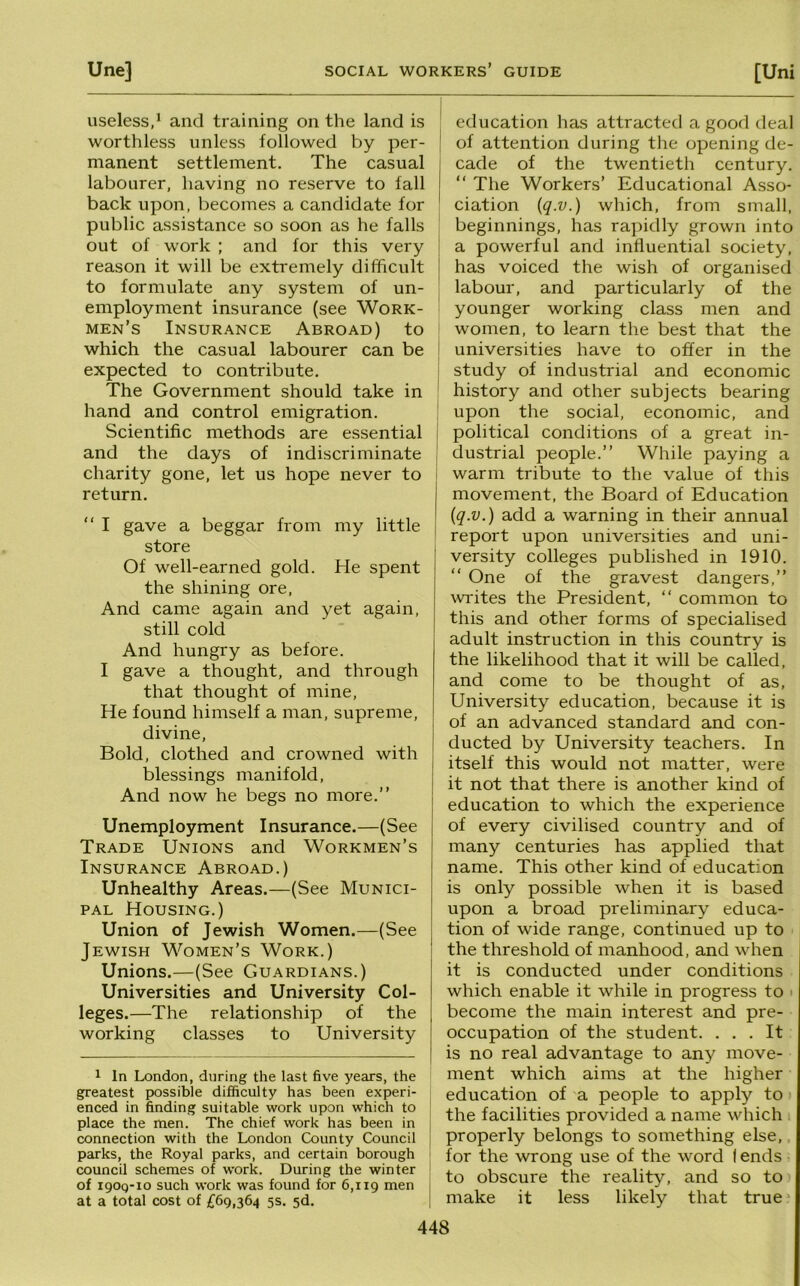 useless,’ and training on the land is worthless unless followed by per- manent settlement. The casual labourer, having no reserve to fall back upon, becomes a candidate for public assistance so soon as he falls out of work ; and for this very reason it will be extremely difficult to formulate any system of un- employment insurance (see Work- men’s Insurance Abroad) to which the casual labourer can be expected to contribute. The Government should take in hand and control emigration. Scientific methods are essential and the days of indiscriminate charity gone, let us hope never to return. “ I gave a beggar from my little store Of well-earned gold. He spent the shining ore. And came again and yet again, still cold And hungry as before. I gave a thought, and through that thought of mine. He found himself a man, supreme, divine. Bold, clothed and crowned with blessings manifold. And now he begs no more.” Unemployment Insurance.—(See Trade Unions and Workmen’s Insurance Abroad.) Unhealthy Areas.—(See Munici- pal Housing.) Union of Jewish Women.—(See Jewish Women’s Work.) Unions.—(See Guardians.) Universities and University Col- leges.—The relationship of the working classes to University 1 In London, during the last five years, the greatest possible difficulty has been experi- enced in finding suitable work upon which to place the men. The chief work has been in connection with the London County Council parks, the Royal parks, and certain borough council schemes of work. During the winter of igoq-io such work was found for 6,119 at a total cost of £69,364 5s. sd. education has attracted a good deal J of attention during the opening de- cade of the twentieth century. ” The Workers’ Educational Asso- ciation {q.v.) which, from small, beginnings, has rapidly grown into ' a powerful and influential society, i has voiced the wish of organised labour, and particularly of the younger working class men and women, to learn the best that the ' universities have to offer in the study of industrial and economic ' history and other subjects bearing ! upon the social, economic, and ! political conditions of a great in- j dustrial people.” While paying a warm tribute to the value of this movement, the Board of Education [q.v.) add a warning in their annual report upon universities and uni- versity colleges published in 1910. ” One of the gravest dangers,” writes the President, ” common to this and other forms of specialised adult instruction in this country is the likelihood that it will be called, and come to be thought of as. University education, because it is of an advanced standard and con- ducted by University teachers. In itself this would not matter, were it not that there is another kind of education to which the experience of every civilised country and of many centuries has applied that name. This other kind of education is only possible when it is based upon a broad preliminary educa- tion of wide range, continued up to the threshold of manhood, and when it is conducted under conditions which enable it while in progress to > become the main interest and pre- occupation of the student. ... It is no real advantage to any move- ment which aims at the higher education of a people to apply to the facilities provided a name which properly belongs to something else,. for the wrong use of the word I ends to obscure the reality, and so to make it less likely that true'