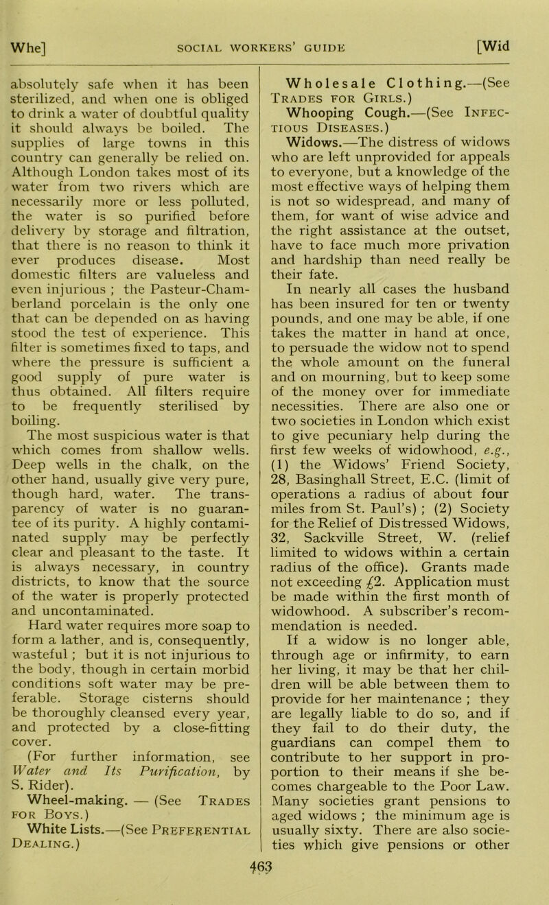 absolutely safe when it has been sterilized, and when one is obliged to drink a water of doubtful quality it should always be boiled. The supplies of large towns in this country can generally be relied on. Although London takes most of its water from two rivers which are necessarily more or less polluted, the water is so purified before delivery by storage and filtration, that there is no reason to think it ever produces disease. Most domestic filters are valueless and even injurious ; the Pasteur-Cham- berland porcelain is the only one that can be depended on as having stood the test of experience. This filter is sometimes fixed to taps, and where the pressure is sufficient a good supply of pure water is thus obtained. All filters require to be frequently sterilised by boiling. The most suspicious water is that which comes from shallow wells. Deep wells in the chalk, on the other hand, usually give very pure, though hard, water. The trans- parency of water is no guaran- tee of its purity. A highly contami- nated supply may be perfectly clear and pleasant to the taste. It is always necessary, in country districts, to know that the source of the water is properly protected and uncontaminated. Hard water requires more soap to form a lather, and is, consequently, wasteful ; but it is not injurious to the body, though in certain morbid conditions soft water may be pre- ferable. Storage cisterns should be thoroughly cleansed every year, and protected by a close-fitting cover. (For further information, see Water and Its Purification, by S. Rider). Wheel-making. — (See Trades FOR Boys.) White Lists.—(See Preferential Dealing.) Wholesale Clothing.—(See Trades for Girls.) Whooping Cough.—(See Infec- tious Diseases.) Widows.—The distress of widows who are left unprovided for appeals to everyone, but a knowledge of the most effective ways of helping them is not so widespread, and many of them, for want of wise advice and the right assistance at the outset, have to face much more privation and hardship than need really be their fate. In nearly all cases the husband has been insured for ten or twenty pounds, and one may be able, if one takes the matter in hand at once, to persuade the widow not to spend the whole amount on the funeral and on mourning, but to keep some of the money over for immediate necessities. There are also one or two societies in London which exist to give pecuniary help during the first few weeks of widowhood, e.g., (1) the Widows’ Friend Society, 28, Basinghall Street, E.C. (limit of operations a radius of about four miles from St. Paul’s) ; (2) Society for the Relief of Distressed Widows, 32, Sackville Street, W. (relief limited to widows within a certain radius of the office). Grants made not exceeding £1. Application must be made within the first month of widowhood. A subscriber’s recom- mendation is needed. If a widow is no longer able, through age or infirmity, to earn her living, it may be that her chil- dren will be able between them to provide for her maintenance ; they are legally liable to do so, and if they fail to do their duty, the guardians can compel them to contribute to her support in pro- portion to their means if she be- comes chargeable to the Poor Law. Many societies grant pensions to aged widows ; the minimum age is usually sixty. There are also socie- ties which give pensions or other