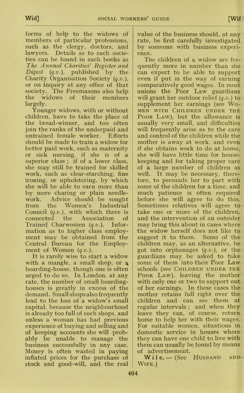 forms of help to the widows of members of particular professions, such as the clergy, doctors, and lawyers. Details as to such socie- ties can be found in such books as The Annual Charities’ Register and Digest iq.v.), published by the Charity Organisation Society {q.v.), or on inquiry at any office of that society. The Freemasons also help the widows of their members largely. Younger widows, with or without children, have to take the place of the bread-winner, and too often join the ranks of the underpaid and untrained female worker. Efforts should be made to train a widow for better paid work, such as maternity or sick nursing, if she is of a superior class ; if of a lower class, she may still be trained for skilled work, such as clear-starching, fine ironing, or upholstering, by which she will be able to earn more than by mere charing or plain needle- work. Advice should be sought from the Women’s Industrial Council {q.v.), with which there is connected the Association of Trained Charwomen [q.v.). Infor- mation as to higher class employ- ment may be obtained from the Central Bureau for the Employ- ment of Women {q.v.). It is rarely wise to start a widow with a mangle, a small shop, or ^ boarding-house, though one is often urged to do so. In London, at any rate, the number of small boarding- houses is greatly in excess of the demand. Small shops also frequently lead to the loss of a widow’s small capital, because the neighbourhood is already too full of such shops, and unless a woman has had previous experience of buying and selling and of keeping accounts she will prob- ably be unable to manage the business successfully in any case. Money is often wasted in paying inflated prices for the purchase of stock and good-will, and the real value of the business should, at any rate, be first carefully investigated by someone with business experi- ence. The children of a widow are fre- quently more in number than she can expect to be able to support even if put in the way of earning comparatively good wages. In most unions the Poor Law guardians will grant her outdoor relief {q.v.) to supplement her earnings (see Wo- men WITH Children under the Poor Law), but the allowance is usually very small, and difficulties will frequently arise as to the care and control of the children while the mother is away at work, and even if she obtains work to do at home, she will have little time for house- keeping and for taking proper care of a large number of children as well. It may be necessary, there- fore, to persuade her to part with some of the children for a time, and much patience is often required before she will agree to do this. Sometimes relatives will agree to take one or more of the children, and the intervention of an outsider may bring this about in cases where the widow herself does not like to suggest it to them. Some of the children may, as an alternative, be got into orphanages {q.v.), or the guardians may be asked to take some of them into their Poor Law schools (see Children under the Poor Law), leaving the mother with only one or two to support out of her earnings. In these cases the mother retains full right over the children and can see them at regular intervals ; and when they leave they can, of course, return home to help her with their wages. For suitable women, situations in domestic service in houses where they can have one child to live with them can usually be found by means of advertisement. Wife. — (See Husband and • Wife.)