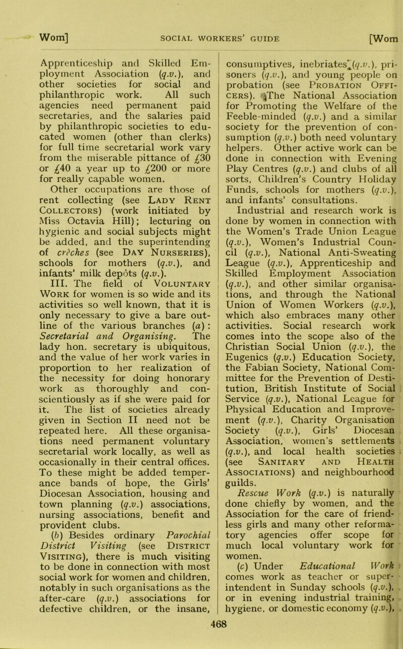 Apprenticeship and Skilled Em- ployment Association {q.v.), and other societies for social and philanthropic work. All such agencies need permanent paid secretaries, and the salaries paid by philanthropic societies to edu- cated women (other than clerks) for full time secretarial work vary from the miserable pittance of ;^30 or a year up to ;^200 or more for really capable women. Other occupations are those of rent collecting (see Lady Rent Collectors) (work initiated by Miss Octavia Hill); lecturing on hygienic and social subjects might be added, and the superintending of creches (see Day Nurseries), schools for mothers {q-v.), and infants’ milk depots {q.v.). III. The field of Voluntary Work for women is so wide and its activities so well known, that it is only necessary to give a bare out- line of the various branches (a) : Secretarial and Organising. The lady hon. secretary is ubiquitous, and the value of her work varies in proportion to her realization of the necessity for doing honorary work as thoroughly and con- scientiously as if she were paid for it. The list of societies already given in Section II need not be repeated here. All these organisa- tions need permanent voluntary secretarial work locally, as well as occasionally in their central offices. To these might be added temper- ance bands of hope, the Girls’ Diocesan Association, housing and town planning {q.v.) associations, nursing associations, benefit and provident clubs. {b) Besides ordinary Parochial District Visiting (see District Visiting), there is much visiting to be done in connection with most social work for women and children, notably in such organisations as the after-care {q.v.) associations for defective children, or the insane, consumptives, inebriates^((/.w.), pri- soners {q.v.), and young people on probation (see Probation Offi- cers). e^The National Association for Promoting the Welfare of the Feeble-minded {q.v.) and a similar society for the prevention of con- sumption {q.v.) both need voluntary helpers. Other active work can be done in connection with Evening Play Centres {q.v.) and clubs of all sorts. Children’s Country Holiday Funds, schools for mothers {q.v.), and infants’ consultations. Industrial and research work is done by women in connection with the Women’s Trade Union League {q.v.). Women’s Industrial Coun- cil {q.v.), National Anti-Sweating League {q.v.). Apprenticeship and Skilled Employment Association {q.v.), and other similar organisa- tions, and through the National Union of Women Workers {q.v.), which also embraces many other activities. Social research work comes into the scope also of the Christian Social Union {q.v.), the Eugenics {q.v.) Education Society, the Fabian Society, National Com- mittee for the Prevention of Desti- tution, British Institute of Social Service {q.v.). National League for Physical Education and Improve- ment {q.v.). Charity Organisation Society {q.v.), Girls’ Diocesan Association, women’s settlements {q.v.), and local health societies (see Sanitary and Health Associations) and neighbourhood guilds. Rescue Work {q.v.) is naturally done chiefly by women, and the Association for the care of friend- less girls and many other reforma- tory agencies offer scope for much local voluntary work for women. (c) Under Educational Work comes work as teacher or super- intendent in Sunday schools {q.v.), or in evening industrial training, hygiene, or domestic economy {q.v.),