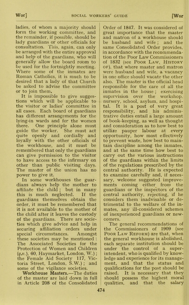 ladies, of whom a majority should form the working committee, and the remainder, if possible, should be lady guardians or other officials for consultation. This, again, can only be arranged with the entire approval and help of the guardians, who will generally allow the board room to be used for the fortnightly meeting. Where some of the inmates are Roman Catholics, it is much to be desired that a lady of that Church be asked to advise the committee or to join them. It is impossible to give sugges- tions which will be applicable to the visitor or ladies’ committee in all cases. Each board of guardians has different arrangements for the lying-in wards and for the women there. One principle alone must guide the worker. She must act quite openly and cordially and loyally with the other officials of the workhouse, and it must be remembered that only the guardians can give permission to the visitor to have access to the infirmary on other than public visiting days. The master of the union has no power to give it. In some workhouses the guar- dians always help the mother to affiliate the child ; but in many this is much neglected. If the guardians themselves obtain the order, it must be remembered that it is not available to the mother of the child after it leaves the custody of the guardians. There are socie- ties which give advice and help in securing affiliation orders under special circumstances. Amongst these societies may be mentioned : The Associated Societies for the Protection of Women and Children {q.v.), 60, Haymarket, London, W.); the Female Aid Society 117, Vic- toria Street, London, S.W.) ; and some of the vigilance societies. Workhouse Masters.—The duties of the master are laid down in full in Article 208 of the Consolidated Order of 1847. It was considered of great importance that the master and matron of a workhouse should be husband and wife ; and the same Consolidated Order provides, in accordance with the recommenda- tion of the Poor Law Commissioners of 1832 (see Poor Law, History of), that where master and matron were husband and wife, a vacancy in one office should vacate the other also. The master is the official head responsible for the care of all the inmates in the house ; exercising supervision over the workshop, nursery, school, asylum, and hospi- tal. It is a post of very great responsibility, and his adminis- trative duties entail a large amount of book-keeping, as well as thought and consideration as to how best to utilize pauper labour at every opportunity, how most effectively to prevent waste, how best to main- tain discipline among the inmates, and at the same time how best to carry out the various instructions of the guardians within the limits of the regulations prescribed by the central authority. He is expected to examine carefully and, if neces- sary, welcome suggested improve- ments coming either from the guardians or the inspectors of the central authority, rejecting, if he considers them inadvisable or de- trimental to the welfare of the in- mates, any ill-considered schemes of inexperienced guardians or new- comers. The general recommendations of the Commissioners of 1909 (see Poor Law Reform) are that, when the general workhouse is abolished, each separate institution should be under the control of a super- intendent, who is qualified by know- ledge and experience for its manage- ment, and that the status and qualifications for the post should be raised. It is necessary that they should possess the highest moral j qualities, and that the salary