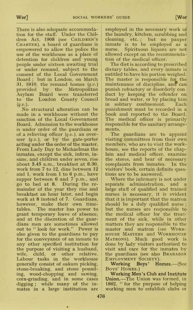 There is also adequate accommoda- tion for the staff. Under the Chil- dren Act, 1908 (see Children’s Charter), a board of guardians is empowered to allow the police the use of the workhouse as a place of detention for children and young people under sixteen awaiting trial or under remand, subject to the consent of the Local Government Board ; but in London, on March 31, 1910, the remand homes {q.v.) provided by the Metropolitan Asylum Board were transferred to the London County Council [q.v.). No structural alteration can be made in a workhouse without the sanction of the Local Government Board. Admission to the workhouse is under order of the guardians or of a relieving officer [q.v.), an over- seer [q.v.), or by the gate-porter acting under the order of the master. From Lady Day to Michaelmas the inmates, except the sick, infirm, in- sane, and children under seven, rise about 5.45 a.m., breakfast at 6.30, work from 7 to 12, dine between 12 and 1, work from 1 to 6 p.m., have supper between 6 and 7 p.m., and go to bed at 8. During the re- mainder of the year they rise and breakfast an hour later, and begin work at 8 instead of 7. Guardians, however, make their own time- tables. The master has power to grant temporary leave of absence, and at the discretion of the guar- dians men are sometimes allowed out to “ look for work.” Power is also given to the guardians to pay for the conveyance of an inmate to any other specified institution for the purpose of visiting a husband, wife, child, or other relative. Labour tasks in the workhouse generally consist of oakum picking, stone-breaking, and stone pound- ing, wood-chopping and sawing, corn-grinding, and in some cases digging ; while many of the in- mates in a large institution are employed in the necessary work of the laundry, kitchen, scrubbing and cleaning, etc. ; but no pauper inmate is to be employed as a nurse. Spirituous liquors are not allowed except on the recommenda- tion of the medical officer. The diet is according to prescribed dietary tables, and every inmate is entitled to have his portion weighed. The master is responsible for the maintenance of discipline, ana can punish refractory or disorderly con • duct by keeping the offender on bread and water, or by placing him in solitary confinement. Each punishment must be recorded in a book and reported to the Board. The medical officer is primarily responsible for the sanitary arrange- ments. The guardians are to appoint visiting committees from their own members, who are to visit the work- house, see the reports of the chap- lain and medical officer, examine the stores, and hear of necessary complaints from inmates. In the visitors’ book, certain definite ques- tions are to be answered. Where the infirmary is not under separate administration, and a large staff of qualified and trained nurses is necessary, it is evident that it is important that the matron should be a duly qualified nurse ; but the nurses are responsible to the medical officer for the treat- ment of the sick, while in other matters they are responsible to the master and matron (see Work- house Masters and Workhouse Matrons). Much good work is done by lady visitors authorised to visit and care for the inmates by the guardians (see also Brabazon Employment Society). Working Boys’ Homes.—(See Boys’ Homes.) Working Men’s Club and Institute Union.—The Union was formed, in 1862, ” for the purpose of helping working men to establish clubs or