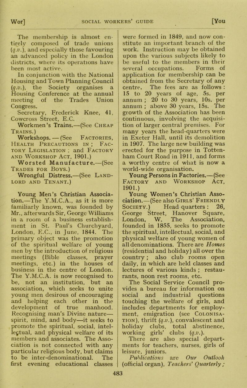 The membersliip is almost en- tirely composed of trade unions (q.v.), and especially those favouring an advanced policy in the London districts, wliere its operations have been most active. In conjunction with the National Housing and Town Planning Council (q.v.), the Society organises a Housing Conference at the annual meeting of the Trades Union Congress. Secretary, Frederick Knee, 41, Coweross Street, E.C. Workmen’s Trains.—(See Cheap Trains.) Workshops.—(See Factories, Health Precautions in ; Fac- tory Legislation ; and Factory AND Workshop Act, 1901.) Worsted Manufacture.—(See Trades for Boys.) Wrongful Distress.—(See Land- lord and Tenant.) Young Men’s Christian Associa- tion.—The Y.M.C.A., as it is more familiarly known, was founded by Mr., afterwards Sir, George Williams in a room of a business establish- ment in St. Paul’s Churchyard, London, E.C., in June, 1844. The primary object was the promotion of the spiritual welfare of young men by the introduction of religious meetings (Bible classes, prayer meetings, etc.) in the houses of business in the centre of London. The Y.M.C.A. is now recognised to be, not an institution, but an association, which seeks to unite young men desirous of encouraging and helping each other in the development of true manhood. Recognising man’s Divine nature— spirit, mind, and body—it seeks to promote the spiritual, social, intel- lectual, and physical welfare of its members and associates. The Asso- ciation is not connected with any particular religious body, but claims to be inter-denominational. The first evening educational classes were formed in 1849, and now con- stitute an important branch of the work. Instruction may be obtained upon the various subjects likely to be useful to the members in their several occupations. Forms of application for membership can be obtained from the Secretary of any centre. The fees are as follows : 15 to 20 years of age, 5s. per annum ; 20 to 30 years, 10s. per annum ; above 30 years, 15s. The growth of the Association has been continuous, involving the acquisi- tion of larger central premises. For many years the head-quarters were in Exeter Hall, until its demolition in 1907. The large new building was erected for the purpose in Totten- ham Court Road in 1911, and forms a worthy centre of what is now a world-wide organisation. Young Persons in Factories.—(See Factory and Workshop Act, 1901.) Young Women’s Christian Asso- ciation.—(See also Girls’ Friendly Society.) Head quarters : 26, George Street, Hanover Square, London, W. The Association, founded in 1855, seeks to promote the spiritual, intellectual, social, and physical welfare of young women of all denominations. There are Homes (residential and holiday) all over the country; also club rooms open daily, in which are held classes and lectures of various kinds ; restau- rants, noon rest rooms, etc. The Social Service Council pro- vides a bureau for information on social and industrial questions touching the welfare of girls, and includes departments for employ- ment, emigration (see Colonisa- tion), thrift {q.v.), convalescent and holiday clubs, total abstinence, working girls’ clubs {q.v.). There are also special depart- ments for teachers, nurses, girls of leisure, juniors. Publications are Our Outlook (official organ). Teachers’ Quarterly: