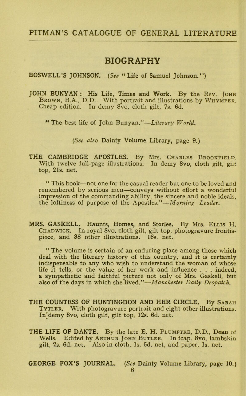 BIOGRAPHY BOSWELL’S JOHNSON. {See “Life of Samuel Johnson.”) JOHN BUNYAN ; His Life, Times and Work. By the Rev. John Brown, B.A., D.D. With portrait and illustrations by Whymper. Cheap edition. In demy 8vo, cloth gilt, 7s. 6d. The best life of John Bunyan.”—Literary World. {See also Dainty Volume Library, page 9.) THE CAMBRIDGE APOSTLES. By Mrs. Charles Brookfield. With twelve full-page illustrations. In demy 8vo, cloth gilt, gilt top, 21s. net. “ This book—not one for the casual reader but one to be loved and remembered by serious men—conveys without efiort a wonderful impression of the commanding ability, the sincere and noble ideals, the loftiness of purpose of the Apostles.”—Morning Leader. MRS. GASKELL. Haunts, Homes, and Stories. By Mrs. Ellis H. Chadwick. In royal 8vo, cloth gilt, gilt top, photogravure frontis- piece, and 38 other illustrations. 16s. net. “ The volume is certain of an enduring place among those which deal with the literary history of this country, and it is certainly indispensable to any who wish to understand the woman of whose life it tells, or the value of her work and influence . . . indeed, a sympathetic and faithful picture not only of Mrs. Gaskell, but also of the days in which she lived.”—Manchester Daily Despatch. THE COUNTESS OF HUNTINGDON AND HER CIRCLE. By Sarah Tytler. With photogravure portrait and eight other illustrations. In'demy 8vo, cloth gilt, gilt top, 12s. 6d. net. THE LIFE OF DANTE. By the late E. H. Plumptre, D.D., Dean of Wells. Edited by Arthur John Butler. In fcap. 8vo, lambskin gilt, 2s. 6d. net. Also in cloth. Is. 6d. net, and paper. Is. net. GEORGE FOX’S JOURNAL. {See Dainty Volume Library, page 10.)