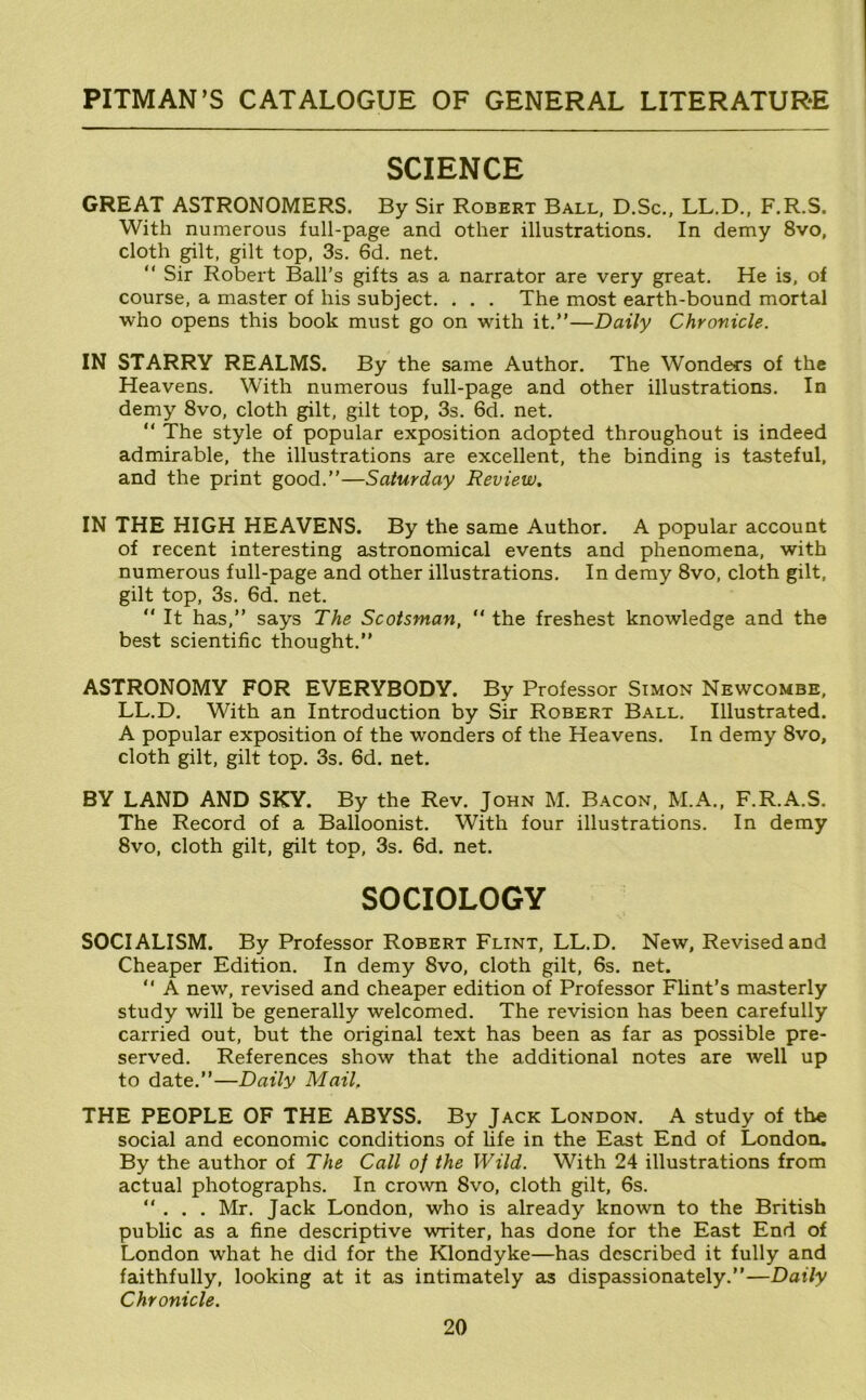 SCIENCE GREAT ASTRONOMERS. By Sir Robert Ball, D.Sc., LL.D., F.R.S. With numerous full-page and other illustrations. In demy 8vo, cloth gilt, gilt top, 3s. 6d. net. “ Sir Robert Ball's gifts as a narrator are very great. He is, of course, a master of his subject. . . . The most earth-bound mortal who opens this book must go on with it.”—Daily Chronicle. IN STARRY REALMS. By the same Author. The Wondecs of the Heavens. With numerous full-page and other illustrations. In demy 8vo, cloth gilt, gilt top, 3s. 6d. net. ” The style of popular exposition adopted throughout is indeed admirable, the illustrations are excellent, the binding is tasteful, and the print good.”—Saturday Review. IN THE HIGH HEAVENS. By the same Author. A popular account of recent interesting astronomical events and phenomena, with numerous full-page and other illustrations. In demy 8vo, cloth gilt, gilt top, 3s. 6d. net. “ It has,” says The Scotsman, “ the freshest knowledge and the best scientific thought.” ASTRONOMY FOR EVERYBODY. By Professor Simon Newcombe, LL.D. With an Introduction by Sir Robert Ball. Illustrated. A popular exposition of the wonders of the Heavens. In demy 8vo, cloth gilt, gilt top. 3s. 6d. net. BY LAND AND SKY. By the Rev. John M. Bacon, M.A., F.R.A.S. The Record of a Balloonist. With four illustrations. In demy 8vo, cloth gilt, gilt top, 3s. 6d. net. SOCIOLOGY SOCIALISM. By Professor Robert Flint, LL.D. New, Revised and Cheaper Edition. In demy 8vo, cloth gilt, 6s. net. ” A new, revised and cheaper edition of Professor Flint’s masterly study will be generally welcomed. The revision has been carefully carried out, but the original text has been as far as possible pre- served. References show that the additional notes are well up to date.”—Daily Mail, THE PEOPLE OF THE ABYSS. By Jack London. A study of the social and economic conditions of life in the East End of London. By the author of The Call of the Wild. With 24 illustrations from actual photographs. In cro^vn 8vo, cloth gilt, 6s. ... Mr. Jack London, who is already known to the British public as a fine descriptive writer, has done for the East End of London what he did for the Klondyke—has described it fully and faithfully, looking at it as intimately as dispassionately.”—Daily Chronicle.