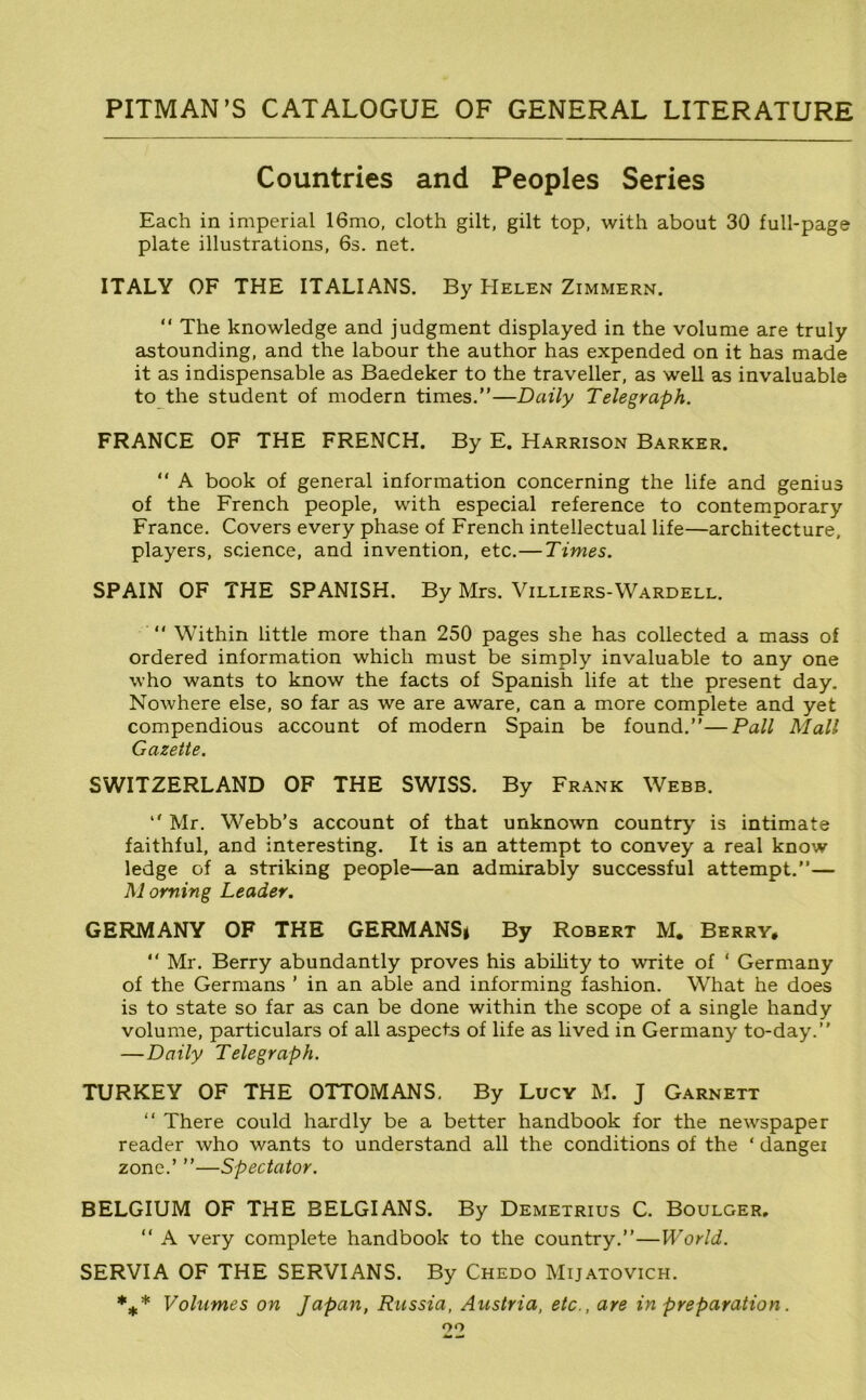 Countries and Peoples Series Each in imperial 16mo, cloth gilt, gilt top, with about 30 full-page plate illustrations, 6s. net. ITALY OF THE ITALIANS. By Helen Zimmern. “ The knowledge and judgment displayed in the volume are truly astounding, and the labour the author has expended on it has made it as indispensable as Baedeker to the traveller, as well as invaluable to the student of modern times.”—Daily Telegraph. FRANCE OF THE FRENCH. By E. Harrison Barker. ” A book of general information concerning the life and genius of the French people, with especial reference to contemporary France. Covers every phase of French intellectual life—architecture, players, science, and invention, etc.—Times. SPAIN OF THE SPANISH. By Mrs. Villiers-Wardell. ” Within little more than 250 pages she has collected a mass of ordered information which must be simply invaluable to any one who wants to know the facts of Spanish life at the present day. Nowhere else, so far as we are aware, can a more complete and yet compendious account of modern Spain be found.”—Pall Mall Gazette. SWITZERLAND OF THE SWISS. By Frank Webb. ” Mr. Webb’s account of that unknown country is intimate faithful, and interesting. It is an attempt to convey a real know ledge of a striking people—an admirably successful attempt.”— Morning Leader. GERMANY OF THE GERMANS* By Robert M. Berry* ” Mr. Berry abundantly proves his ability to write of ‘ Germany of the Germans ’ in an able and informing fashion. What he does is to state so far as can be done within the scope of a single handy volume, particulars of all aspects of life as lived in Germany to-day.” —Daily Telegraph. TURKEY OF THE OTTOMANS. By Lucy M. J Garnett ‘‘ There could hardly be a better handbook for the newspaper reader who wants to understand all the conditions of the ‘ dangei zone.’ ”—Spectator. BELGIUM OF THE BELGIANS. By Demetrius C. Boulger, ” A very complete handbook to the country.”—World. SERVIA OF THE SERVIANS. By Chedo Mijatovich. *** Volumes on Japan, Russia, Austria, etc., are in preparation. oo