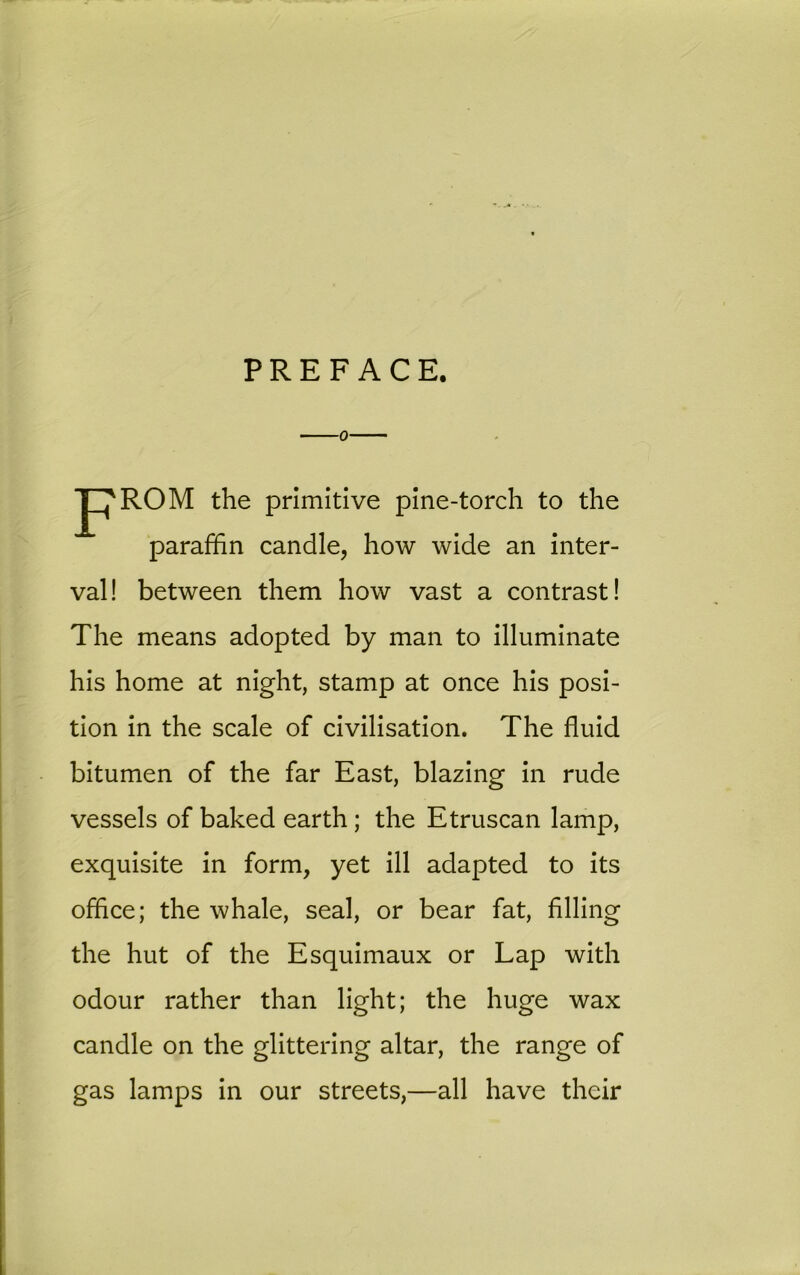 PREFACE. P'ROM the primitive pine-torch to the paraffin candle, how wide an inter- val! between them how vast a contrast! The means adopted by man to illuminate his home at night, stamp at once his posi- tion in the scale of civilisation. The fluid bitumen of the far East, blazing in rude vessels of baked earth ; the Etruscan lamp, exquisite in form, yet ill adapted to its office; the whale, seal, or bear fat, filling the hut of the Esquimaux or Lap with odour rather than light; the huge wax candle on the glittering altar, the range of gas lamps in our streets,—all have their