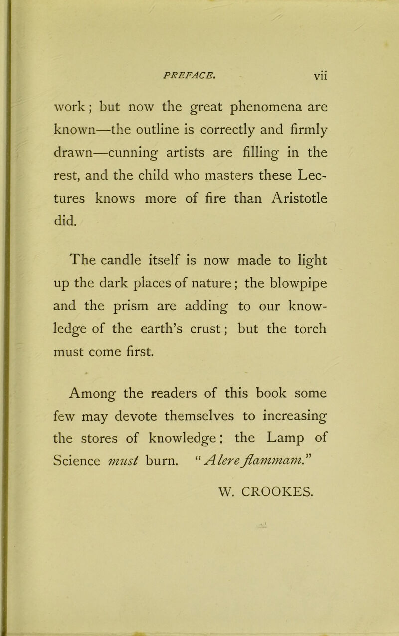 work; but now the great phenomena are known—the outline is correctly and firmly drawn—cunning artists are filling in the rest, and the child who masters these Lec- tures knows more of fire than Aristotle did. The candle itself is now made to light up the dark places of nature; the blowpipe and the prism are adding to our know- ledge of the earth’s crust; but the torch must come first. Among the readers of this book some few may devote themselves to increasing the stores of knowledge: the Lamp of Science must burn. “Alereflammam” W. CROOKES.