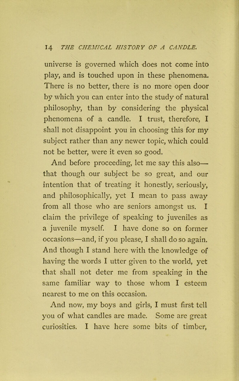universe is governed which does not come into play, and is touched upon in these phenomena. There is no better, there is no more open door by which you can enter into the study of natural philosophy, than by considering the physical phenomena of a candle. I trust, therefore, I shall not disappoint you in choosing this for my subject rather than any newer topic, which could not be better, were it even so good. And before proceeding, let me say this also—• that though our subject be so great, and our intention that of treating it honestly, seriously, and philosophically, yet I mean to pass away from all those who are seniors amongst us. I claim the privilege of speaking to juveniles as a juvenile myself. I have done so on former occasions—and, if you please, I shall do so again. And though I stand here with the knowledge of having the words I utter given to the world, yet that shall not deter me from speaking in the same familiar way to those whom I esteem nearest to me on this occasion. And now, my boys and girls, I must first tell you of what candles are made. Some are great curiosities. I have here some bits of timber,