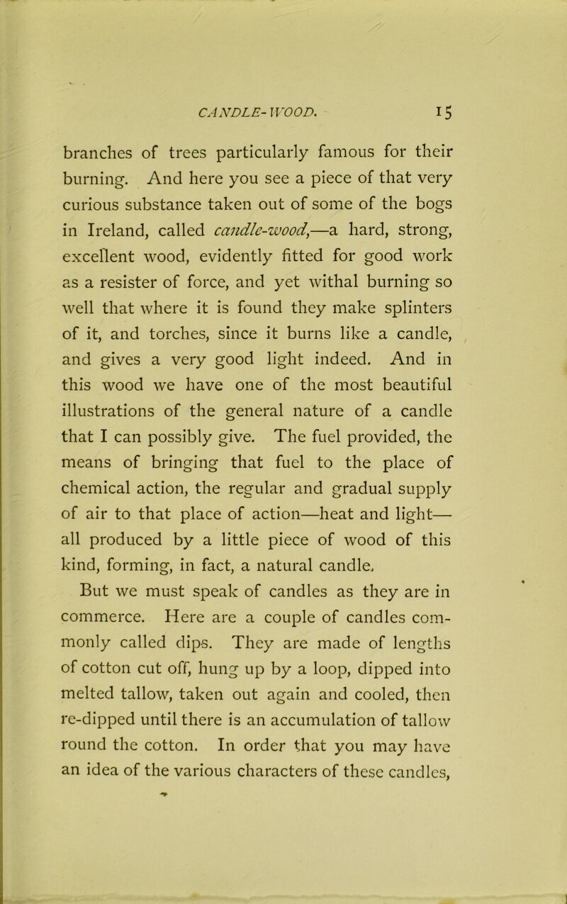 branches of trees particularly famous for their burning. And here you see a piece of that very curious substance taken out of some of the bogs in Ireland, called candle-wood,—a hard, strong, excellent wood, evidently fitted for good work as a resister of force, and yet withal burning so well that where it is found they make splinters of it, and torches, since it burns like a candle, and gives a very good light indeed. And in this wood we have one of the most beautiful illustrations of the general nature of a candle that I can possibly give. The fuel provided, the means of bringing that fuel to the place of chemical action, the regular and gradual supply of air to that place of action—heat and light— all produced by a little piece of wood of this kind, forming, in fact, a natural candle. But we must speak of candles as they are in commerce. Here are a couple of candles com- monly called dips. They are made of lengths of cotton cut off, hung up by a loop, dipped into melted tallow, taken out again and cooled, then re-dipped until there is an accumulation of tallow round the cotton. In order that you may have an idea of the various characters of these candles,