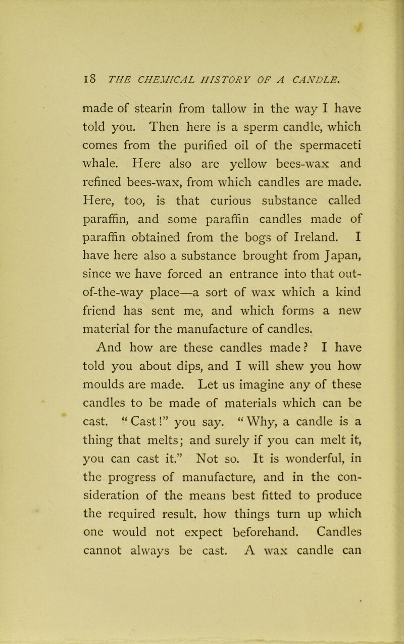 made of stearin from tallow in the way I have told you. Then here is a sperm candle, which comes from the purified oil of the spermaceti whale. Here also are yellow bees-wax and refined bees-wax, from which candles are made. Here, too, is that curious substance called paraffin, and some paraffin candles made of paraffin obtained from the bogs of Ireland. I have here also a substance brought from Japan, since we have forced an entrance into that out- of-the-way place—a sort of wax which a kind friend has sent me, and which forms a new material for the manufacture of candles. And how are these candles made ? I have told you about dips, and I will shew you how moulds are made. Let us imagine any of these candles to be made of materials which can be cast. “Cast!” you say. “Why, a candle is a thing that melts; and surely if you can melt it, you can cast it.” Not so. It is wonderful, in the progress of manufacture, and in the con- sideration of the means best fitted to produce the required result, how things turn up which one would not expect beforehand. Candles cannot always be cast. A wax candle can
