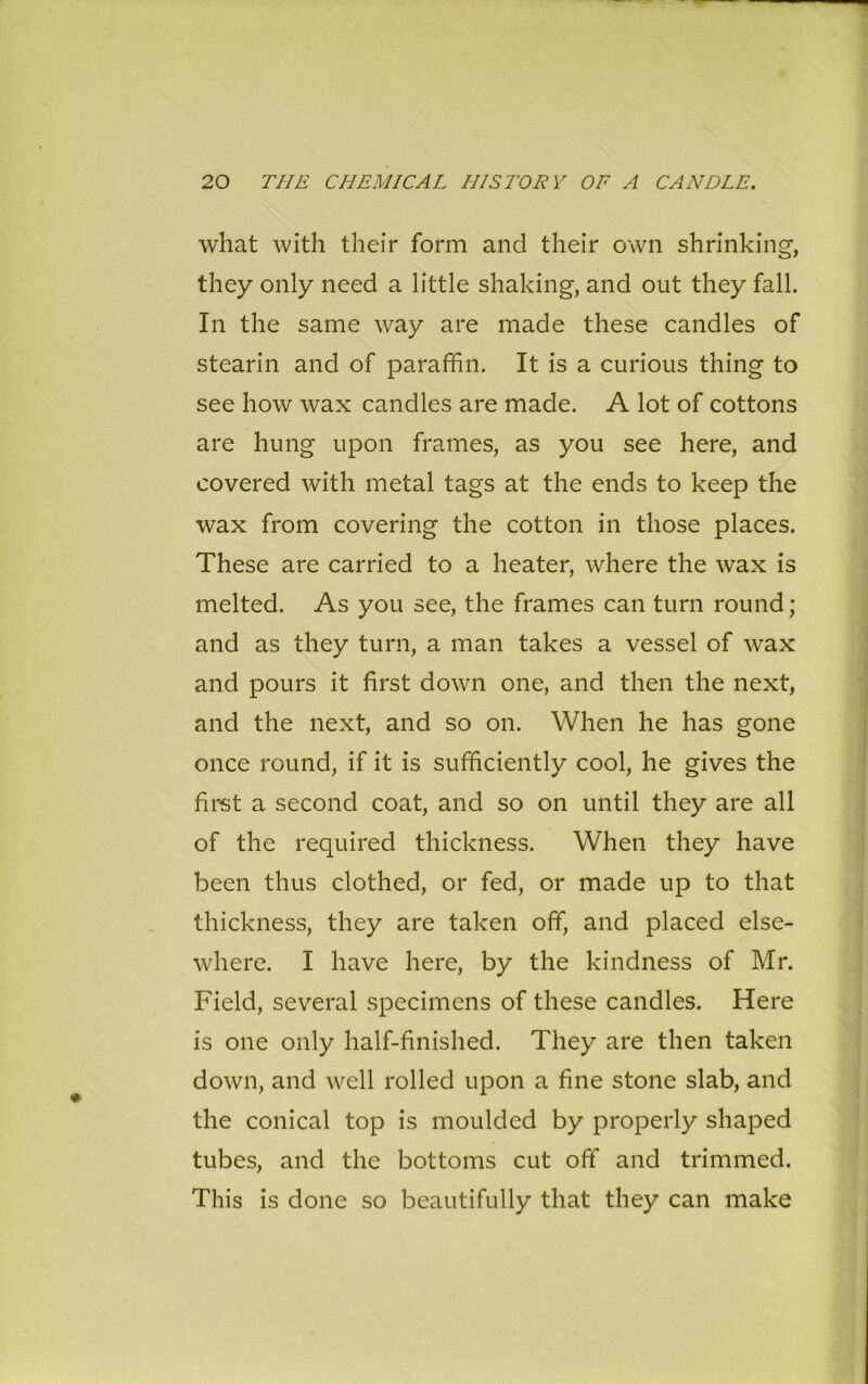 what with their form and their own shrinking, they only need a little shaking, and out they fall. In the same way are made these candles of stearin and of paraffin. It is a curious thing to see how wax candles are made. A lot of cottons are hung upon frames, as you see here, and covered with metal tags at the ends to keep the wax from covering the cotton in those places. These are carried to a heater, where the wax is melted. As you see, the frames can turn round; and as they turn, a man takes a vessel of wax and pours it first down one, and then the next, and the next, and so on. When he has gone once round, if it is sufficiently cool, he gives the first a second coat, and so on until they are all of the required thickness. When they have been thus clothed, or fed, or made up to that thickness, they are taken off, and placed else- where. I have here, by the kindness of Mr. Field, several specimens of these candles. Here is one only half-finished. They are then taken down, and well rolled upon a fine stone slab, and the conical top is moulded by properly shaped tubes, and the bottoms cut off and trimmed. This is done so beautifully that they can make