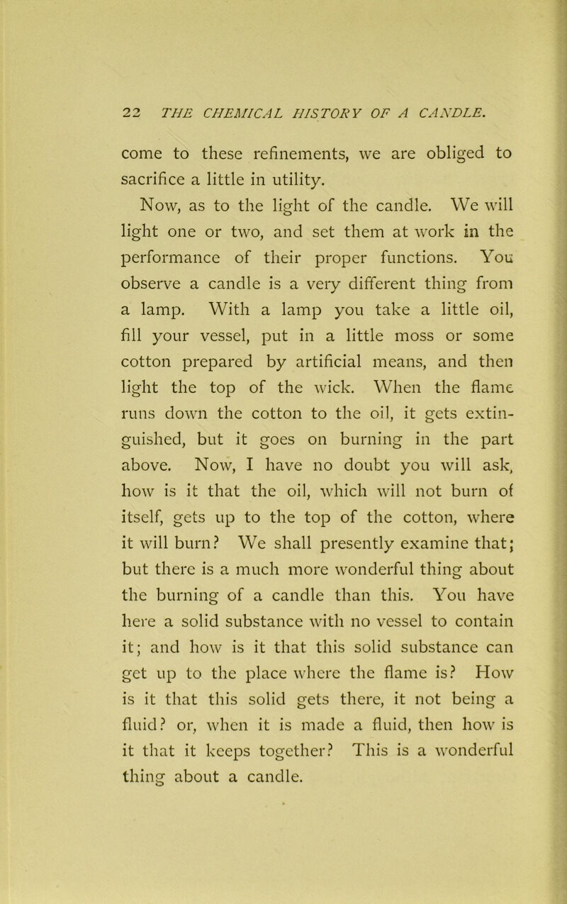 come to these refinements, we are obliged to sacrifice a little in utility. Now, as to the light of the candle. We will light one or two, and set them at work in the performance of their proper functions. You observe a candle is a very different thing from a lamp. With a lamp you take a little oil, fill your vessel, put in a little moss or some cotton prepared by artificial means, and then light the top of the wick. When the flame runs down the cotton to the oil, it gets extin- guished, but it goes on burning in the part above. Now, I have no doubt you will ask, how is it that the oil, which will not burn of itself, gets up to the top of the cotton, where it will burn? We shall presently examine that; but there is a much more wonderful thing about the burning of a candle than this. You have here a solid substance with no vessel to contain it; and how is it that this solid substance can get up to the place where the flame is? How is it that this solid gets there, it not being a fluid? or, when it is made a fluid, then how is it that it keeps together? This is a wonderful thing about a candle.