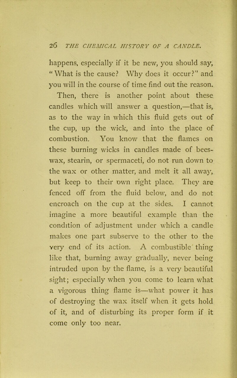 happens, especially if it be new, you should say, “What is the cause? Why does it occur?” and you will in the course of time find out the reason. Then, there is another point about these candles which will answer a question,—that is, as to the way in which this fluid gets out of the cup, up the wick, and into the place of combustion. You know that the flames on these burning wicks in candles made of bees- wax, stearin, or spermaceti, do not run down to the wax or other matter, and melt it all away, but keep to their own right place. They are fenced off from the fluid below, and do not encroach on the cup at the sides. I cannot imagine a more beautiful example than the condition of adjustment under which a candle makes one part subserve to the other to the yery end of its action. A combustible thing like that, burning away gradually, never being intruded upon by the flame, is a very beautiful sight; especially when you come to learn what a vigorous thing flame is—what power it has of destroying the wax itself when it gets hold of it, and of disturbing its proper form if it come only too near.