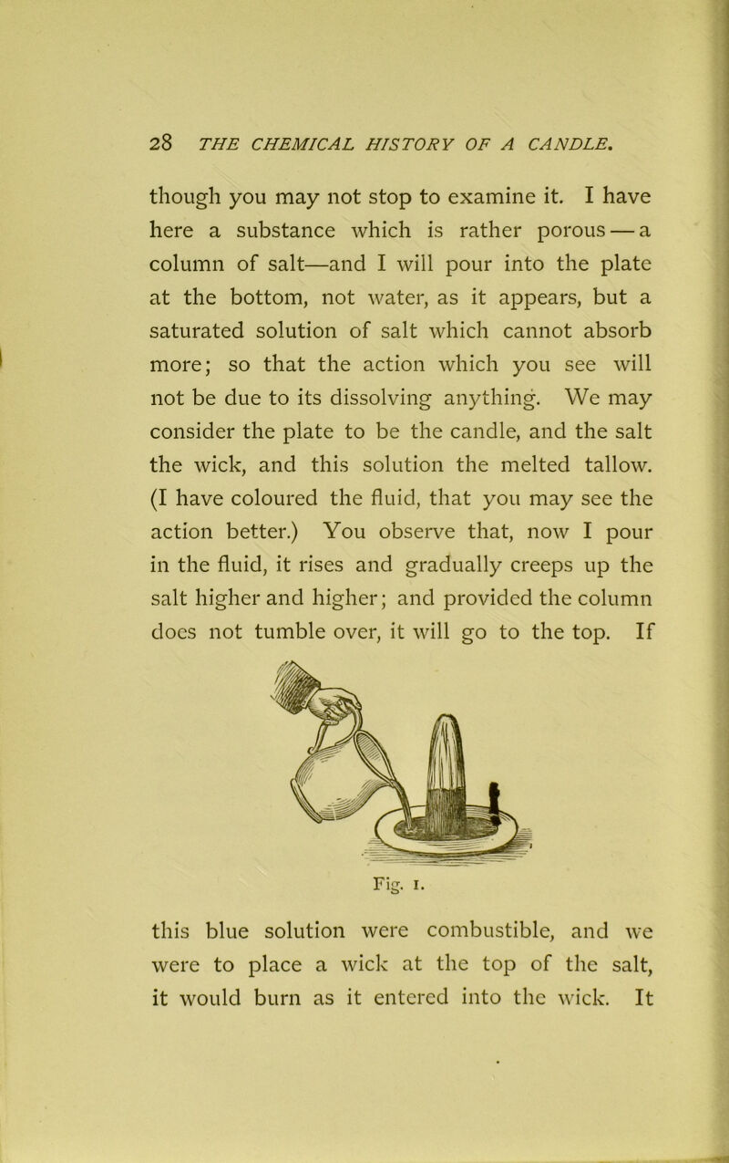 though you may not stop to examine it. I have here a substance which is rather porous — a column of salt—and I will pour into the plate at the bottom, not water, as it appears, but a saturated solution of salt which cannot absorb more; so that the action which you see will not be due to its dissolving anything. We may consider the plate to be the candle, and the salt the wick, and this solution the melted tallow. (I have coloured the fluid, that you may see the action better.) You observe that, now I pour in the fluid, it rises and gradually creeps up the salt higher and higher; and provided the column does not tumble over, it will go to the top. If this blue solution were combustible, and we were to place a wick at the top of the salt, it would burn as it entered into the wick. It