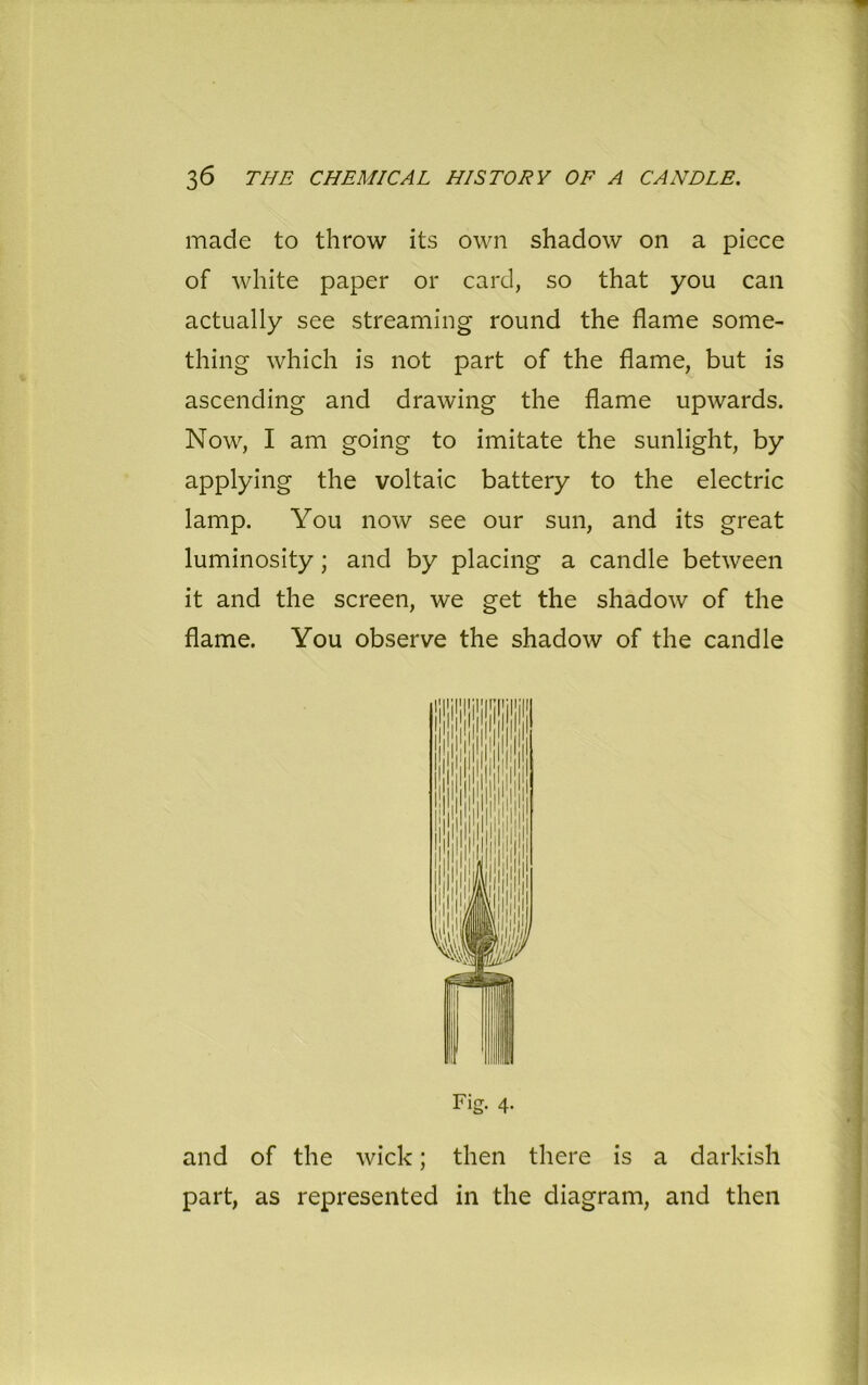 made to throw its own shadow on a piece of white paper or card, so that you can actually see streaming round the flame some- thing which is not part of the flame, but is ascending and drawing the flame upwards. Now, I am going to imitate the sunlight, by applying the voltaic battery to the electric lamp. You now see our sun, and its great luminosity; and by placing a candle between it and the screen, we get the shadow of the flame. You observe the shadow of the candle Fig. 4. and of the wick; then there is a darkish part, as represented in the diagram, and then