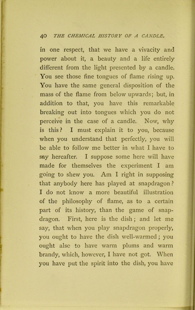 in one respect, that we have a vivacity and power about it, a beauty and a life entirely different from the light presented by a candle. You see those fine tongues of flame rising up. You have the same general disposition of the mass of the flame from below upwards; but, in addition to that, you have this remarkable breaking out into tongues which you do not perceive in the case of a candle. Now, why is this ? I must explain it to you, because when you understand that perfectly, you will be able to follow me better in what I have to say hereafter. I suppose some here will have made for themselves the experiment I am going to shew you. Am I right in supposing that anybody here has played at snapdragon ? I do not know a more beautiful illustration of the philosophy of flame, as to a certain part of its history, than the game of snap- dragon. First, here is the dish; and let me say, that when you play snapdragon properly, you ought to have the dish well-warmed; you ought also to have warm plums and warm brandy, which, however, I have not got. When you have put the spirit into the dish, you have