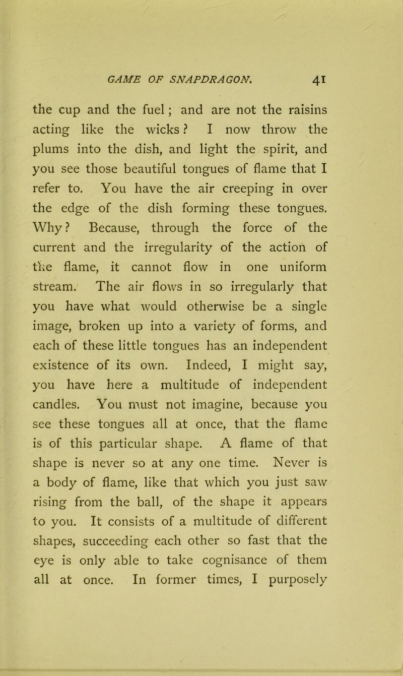 the cup and the fuel; and are not the raisins acting like the wicks ? I now throw the plums into the dish, and light the spirit, and you see those beautiful tongues of flame that I refer to. You have the air creeping in over the edge of the dish forming these tongues. Why ? Because, through the force of the current and the irregularity of the action of the flame, it cannot flow in one uniform stream. The air flows in so irregularly that you have what would otherwise be a single image, broken up into a variety of forms, and each of these little tongues has an independent existence of its own. Indeed, I might say, you have here a multitude of independent candles. You must not imagine, because you see these tongues all at once, that the flame is of this particular shape. A flame of that shape is never so at any one time. Never is a body of flame, like that which you just saw rising from the ball, of the shape it appears to you. It consists of a multitude of different shapes, succeeding each other so fast that the eye is only able to take cognisance of them all at once. In former times, I purposely