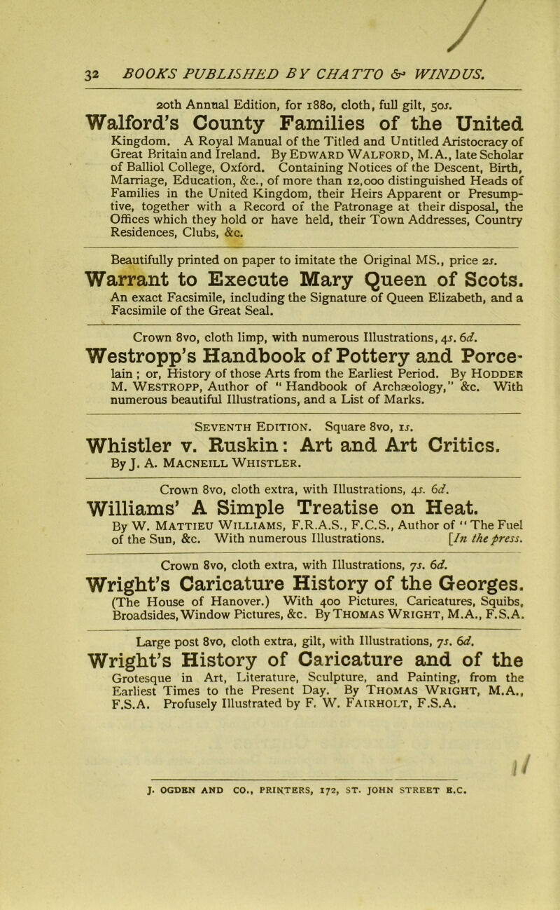 20th Annual Edition, for 1880, cloth, full gilt, 50J. Walford’s County Families of the United Kingdom. A Royal Manual of the Titled and Untitled Aristocracy of Great Britain and Ireland. By Edward Walford, M. A., late Scholar of Balliol College, Oxford. Containing Notices of the Descent, Birth, Marriage, Education, &c., of more than 12,000 distinguished Heads of Families in the United Kingdom, their Heirs Apparent or Presump- tive, together with a Record of the Patronage at their disposal, the Offices which they hold or have held, their Town Addresses, Country Residences, Clubs, &c. Beautifully printed on paper to imitate the Original MS., price 2s. Warrant to Execute Mary Queen of Scots. An exact Facsimile, including the Signature of Queen Elizabeth, and a Facsimile of the Great Seal. Crown 8vo, cloth limp, with numerous Illustrations, 4J. 6d. Westropp’s Handbook of Pottery and Porce- lain ; or, History of those Arts from the Earliest Period. By Hodder M. Westropp, Author of “ Handbook of Archaeology, ” &c. With numerous beautiful Illustrations, and a List of Marks. Seventh Edition. Square 8vo, is. Whistler v. Ruskin: Art and Art Critics. By J. A. Macneill Whistler. Crown 8vo, cloth extra, with Illustrations, 4J. 6d. Williams’ A Simple Treatise on Heat. By W. Mattieu Williams, F.R.A.S., F.C.S., Author of  The Fuel of the Sun, &c. With numerous Illustrations. [In the press. Crown 8vo, cloth extra, with Illustrations, ys. 6d. Wright’s Caricature History of the Georges. (The House of Hanover.) With 400 Pictures, Caricatures, Squibs, Broadsides, Window Pictures, &c. By Thomas Wright, M. A., F.S. A. Large post 8vo, cloth extra, gilt, with Illustrations, 7s. 6d. Wright’s History of Caricature and of the Grotesque in Art, Literature, Sculpture, and Painting, from the Earliest Times to the Present Day. By Thomas Wright, M.A., F.S.A. Profusely Illustrated by F. W. Fairholt, F.S.A. J. OGDEN AND CO., PRINTERS, 172, ST. JOHN STREET E.C.