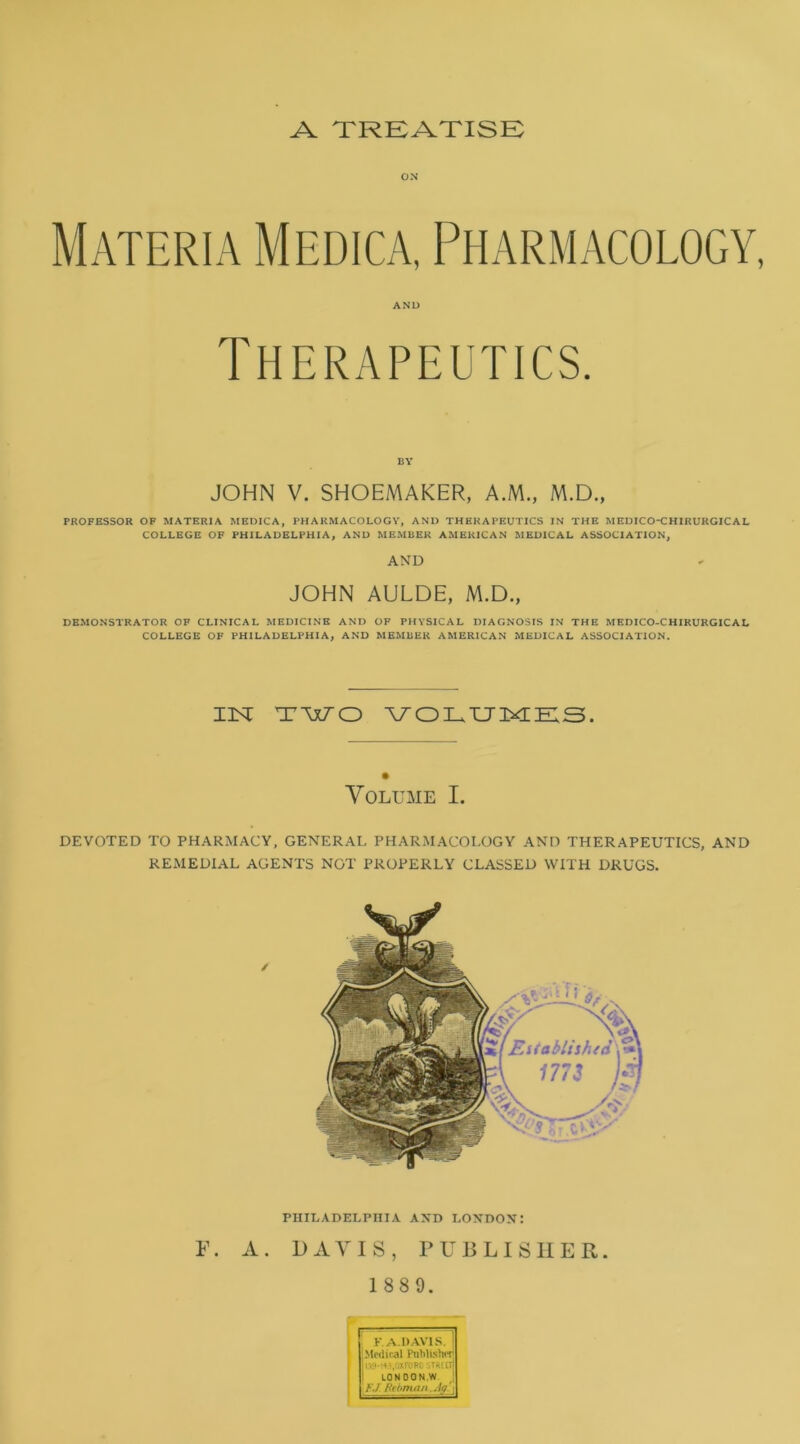 A TRKATISE ON Materia Medica, Pharmacology AND Therapeutics. BY JOHN V. SHOEMAKER, AM., M.D., PROFESSOR OP MATERIA MEDICA, PHARMACOLOGY, AND THERAPEUTICS IN THE MEDICO-CHIRURGICAL COLLEGE OF PHILADELPHIA, AND MEMBER AMERICAN MEDICAL ASSOCIATION, AND JOHN AULDE, M.D., DEMONSTRATOR OF CLINICAL MEDICINE AND OP PHYSICAL DIAGNOSIS IN THE MEDICO-CHIRURGICAL COLLEGE OF PHILADELPHIA, AND MEMBER AMERICAN MEDICAL ASSOCIATION. inst TWO \7olxjm;h:s. Volume I. DEVOTED TO PHARMACY, GENERAL PHARMACOLOGY AND THERAPEUTICS, AND REMEDIAL AGENTS NOT PROPERLY CLASSED WITH DRUGS. PHILADELPHIA AND LONDON: F. A. DAVIS, PUBLISHER. 1 88 9. j F.A.DAVIS. 1 I I Medical PuMislur H OXFORD strut! ! I LONDON,W J J FJ Hthnuin .Ag ' \