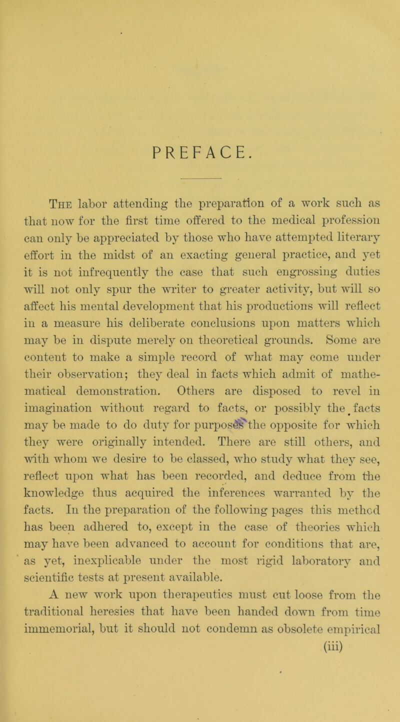 PREFACE. The labor attending the preparation of a work such as that now for the first time offered to the medical profession can only be appreciated by those who have attempted literary effort in the midst of an exacting genei’al practice, and yet it is not infrequently the case that such engrossing duties will not only spur the writer to greater activity, but will so affect his mental development that his productions will reflect in a measure his deliberate conclusions upon matters which may be in dispute merely on theoretical grounds. Some are content to make a simple record of what may come under their observation; they deal in facts which admit of mathe- matical demonstration. Others are disposed to revel in imagination without regard to facts, or possibly the ^ facts may be made to do duty for purpos^the opposite for which they were originally intended. There are still others, and with whom we desire to be classed, who study wdiat they see, reflect upon what has been recorded, and deduce from the knowledge thus acquired the inferences warranted by the facts. In the preparation of the following pages this method has been adhered to, except in the case of theories which may have been advanced to account for conditions that are, ’ as yet, inexplicable under the most rigid laboratory and scientific tests at present available. A new work upon therapeutics must cut loose from the traditional heresies that have been handed down from time immemorial, but it should not condemn as obsolete empirical