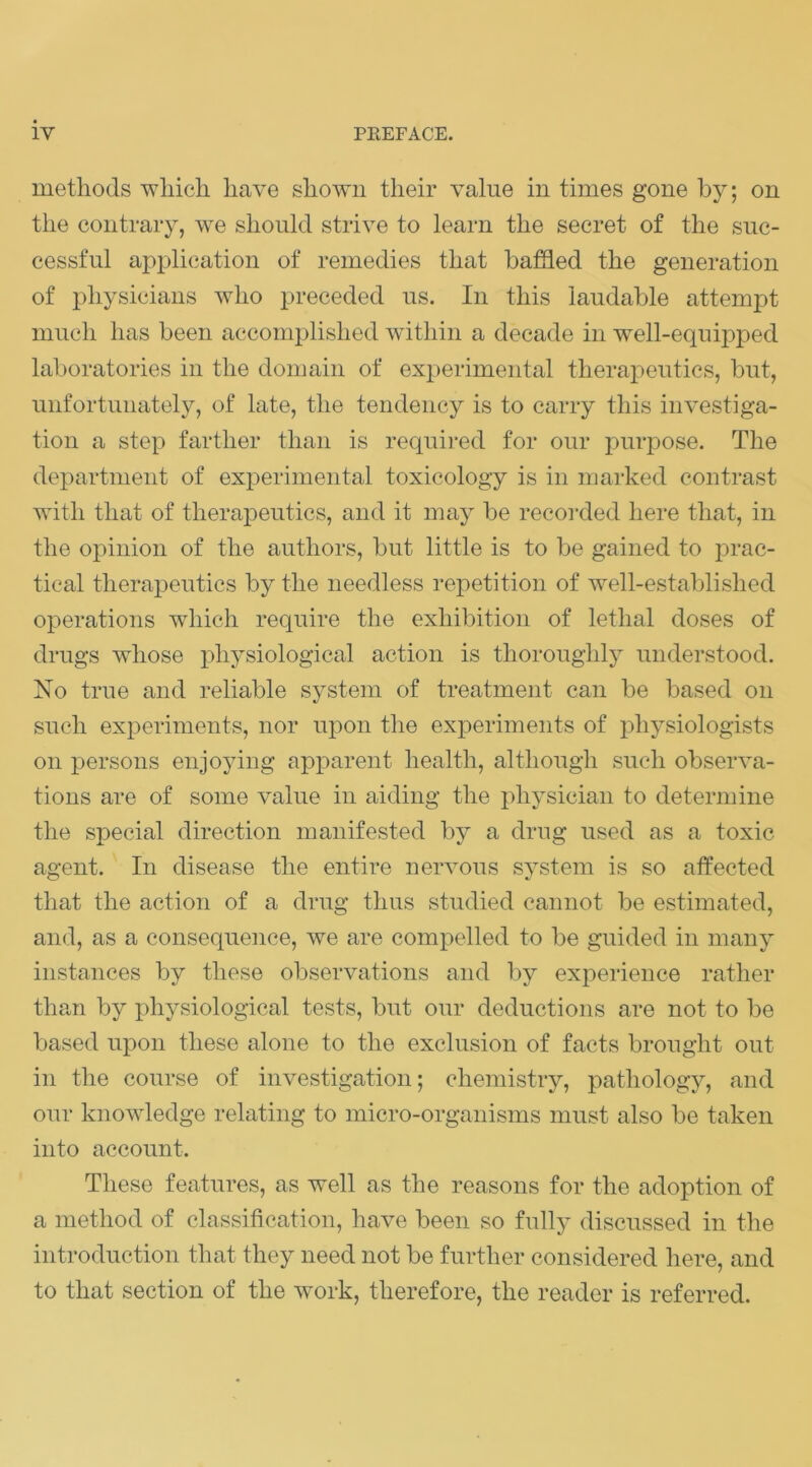 methods wliicli have shown their value in times gone by; on the contrary, we should strive to learn the secret of the suc- cessful application of remedies that baffled the generation of physicians who preceded us. In this laudable attempt much has been accomplished within a decade in well-equipped laboratories in the domain of experimental therapeutics, but, unfortunately, of late, the tendency is to carry this investiga- tion a step farther than is requii-ed for our purpose. The department of experimental toxicology is in marked contrast with that of therapeutics, and it may be recorded here that, in the opinion of the authors, but little is to be gained to j^rac- tical therapeutics by the needless repetition of Avell-established operations which require the exhibition of lethal doses of drugs whose physiological action is thoroughly understood. No true and reliable system of treatment can be based on such experiments, nor upon the experiments of physiologists on persons enjoying apparent health, although such observa- tions are of some value in aiding the physician to determine the special direction manifested by a drug used as a toxic agent. In disease the entire nervous system is so affected that the action of a drug thus studied cannot be estimated, and, as a consequence, we are compelled to be guided in many instances by these observations and by experience rather than by physiological tests, but our deductions are not to be based upon these alone to the exclusion of facts brought out in the course of investigation; chemistry, pathology, and our knowledge relating to micro-organisms must also be taken into account. These features, as well as the reasons for the adoption of a method of classification, have been so fully discussed in the introduction that they need not be further considered here, and to that section of the work, therefore, the reader is referred.