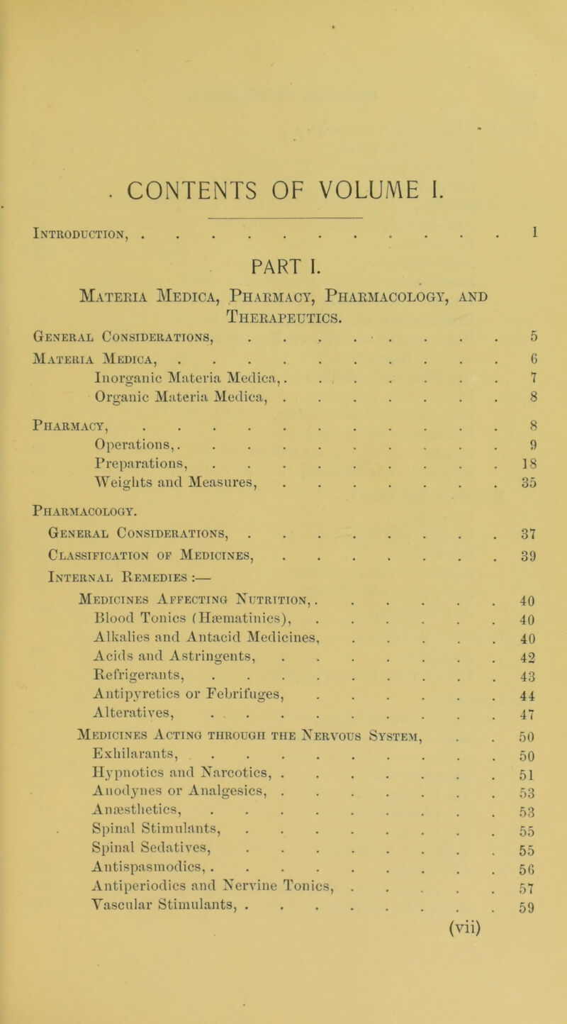 . CONTENTS OF VOLUME I. Introduction, 1 PART I. Materia Medica, Pharmacy, Pharmacology, and Therapeutics. General Considerations, . . . . . . . . 5 Materia Medica, G Inorganic Materia Medica,. . . . . . . 7 Organic Materia Medica, ....... 8 Pharmacy, 8 Operations,. ......... 9 Preparations, . . . . . . . . .18 Weiglits and Measures, ....... 35 Pharmacology. General Considerations, 37 Classification of Medicines, 39 Internal Remedies :— Medicines Affecting Xutrition, ...... 40 Blood Tonics (II?eniatinics), ...... 40 Alkalies and Antacid Medicines, ..... 40 Acids and Astringents, ....... 42 Refrigerants, 43 Antipyretics or Febrifuges, ...... 44 Alteratives, ... . . . . . . .47 Medicines Acting through the Nervous System, . . 50 Exhilarants, ......... 50 Hypnotics and Narcotics, ....... 51 Anodynes or Analgesics, ....... 53 Amestlietics, ......... 53 Spinal Stimulants, ........ 55 Spinal Sedatives, 55 Antispasniodics, 50 Antiperiodics and Nervine Tonics, ..... 57 Vascular Stimulants, ........ 59