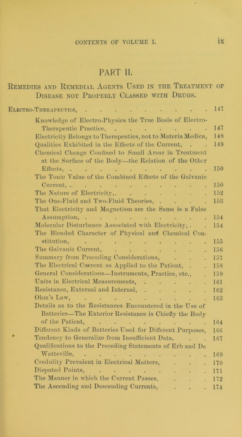 PART II. Remedies and Remedial Agents Used in the Treatment of Disease not Properly Classed with Drugs. Electro-Therapeutics, 147 P Knowledge of Electro-Ph}'sics the True Basis of Electro- Therapeutic Practice, ....... Electricity Belongs to Therapeutics, not to Materia Medica, Qualities Exhibited in the Effects of the Current, Chemical Change Confined to Small Areas in Treatment at the Surface of the Body—the Relation of the Other Effects, .......... The Tonic Value of the Combined Effects of the Galvanic Current, .......... The Nature of Electricity,. ...... The One-Fluid and Two-Fluid Theories, . . . . That Electricity^ and Magnetism are the Same is a False Assumption, ......... Molecular Disturbance Associated Avith Electricity, . The Blended Character of Physical and Chemical Con- stitution, ......... The Galvanic Current, ....... Summarv from Preceding Considerations, The Electrical Ciwrent as Applied to the Patient, . General Considerations—Instruments, Practice, etc.. Units in Electrical Measurements, ..... Resistance, External and Internal, . Ohm’s Law, ......... Details as to the Resistances Encountered in the Use of Batteries—The Exterior Resistance is Chiefly the Body of the Patient, ........ Different Kinds of Batteries LTsed for Different Purposes, Tendency to Generalize from Insnflicient Data, Qualifications to the Preceding Statements of Erb and De AVatteville, Credulity Prevalent in Electrical Matters, Disputed Points, The Manner in Avhich the Current Passes, The Ascending and Descending Currents, 147 148 149 150 150 152 153 154 154 155 156 157 158 159 161 162 163 164 166 167 169 170 171 172 174