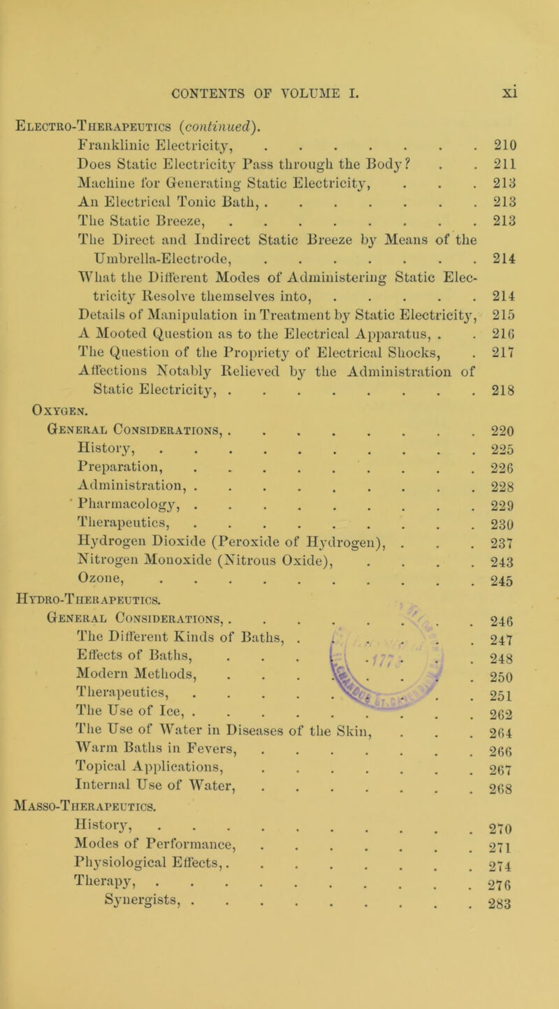 Electro-Therapeutics (continued). Fraukliiiic Electricity, ....... Does Static Electricit} Pass through the Body? Machine lor Generating Static Electricity, An Electrical Tonic Bath, ....... The Static Breeze, ........ The Direct and Indirect Static Breeze Means of the Umbrella-Electrode, ....... What the Dillerent Modes of Administering Static Elec- tricity Resolve themselves into, . . . . . Details of Manipulation in Treatment b^’ Static Electricity, A Mooted Question as to the Electrical Apparatus, . The Question of the Propriety of Electrical Shocks, Affections Notalily Relieved by the Administration of Static Electricity, OXYGE.V. General Considerations, History, Preparation, . . . . . . Administration, ......... ■ Pharmacolog}^, ......... Tlierapeutics, Hydrogen Dioxide (Peroxide of Hydrogen), . Nitrogen Monoxide (Nitrous Oxide), .... Ozone, Hydro-Therapeutics. General Considerations, The Different Kinds of Baths, .*.... Effects of Baths, . . . [ i Vl^V ^ f t * * * Modern Methods, . . . . Therapeutics, .... . * The Use of Ice, ..... The Use of Water in Diseases of the Skin, Warm Baths in Fevers, ....... Topical Applications, ....... Internal Use of Water, M.A.SSO-T11ERAPEUTICS. History, Modes of Performance, ....... Pli3’siological Effects, Therap3% S3’iiergists, 210 211 213 213 213 214 214 215 216 217 218 220 225 226 228 229 230 237 243 245 246 247 248 250 251 262 264 266 267 268 270 271 274 276 283