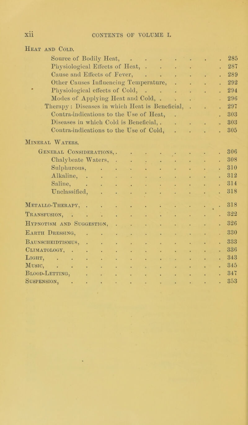 Heat and Cold. Source of Bodil}^ Heat, ....... 285 riiysiological Elfects of Heat, .... . 287 Cause and Elfects of Fever, ...... 289 Other Causes lulluencing- Temperature, .... 292 ' riiysiolog'ical elfects of Cold, ...... 294 Modes of Applying Heat and Cold, ... 296 Therapy : Diseases in which Heat is Beneficial, . . . 297 Contra-indications to the Use of Heat, . . 303 Diseases in which Cold is Benelicial, ..... 303 Contra-indications to the Use of Cold, .... 305 Mineral Waters. General Considerations, 306 Chal}’beate Waters, ........ 308 Sulphurous, . . . . . . . . .310 Alkaline, . . . . . . . . . .312 Saline, . . . . . . . . . .314 Unclassified, ......... 318 Metallo-Therapy, 318 Transfusion, 322 Hypnotism and Suggestion, 326 Earth Dressing, 330 Baunscheidtismus, 333 Climatology, 336 Light, 343 Music, 345 Blood-Letting, 347 Suspension, 353