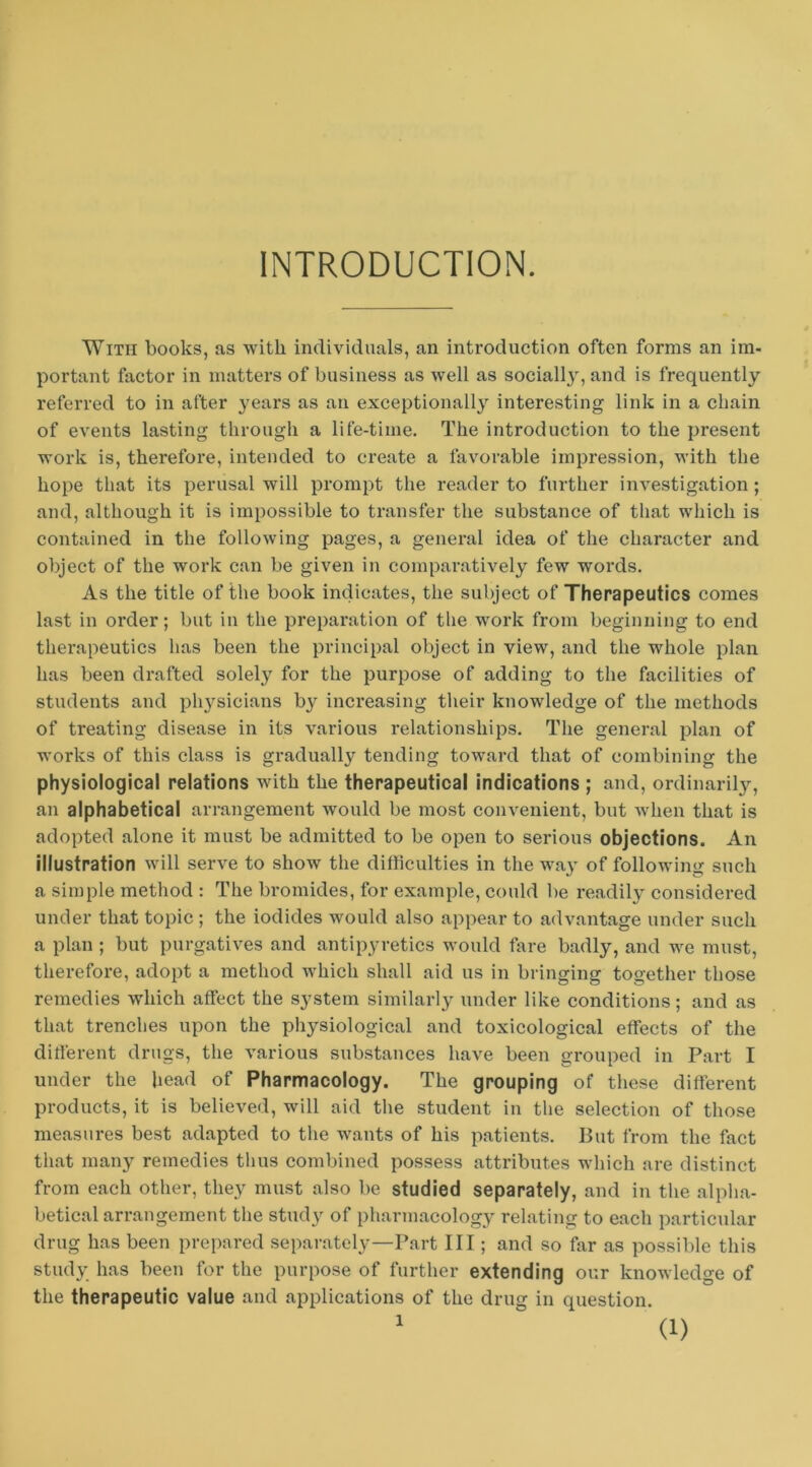 INTRODUCTION. With books, as with individuals, an introduction often forms an im- portant factor in matters of business as well as socially, and is frequently referred to in after j^ears as an exceptionally interesting link in a chain of events lasting through a life-time. The introduction to the present work is, therefore, intended to create a favorable impression, with the hope that its perusal will prompt the reader to further investigation ; and, although it is impossible to transfer the substance of tliat which is contained in the following pages, a general idea of the character and object of the work can be given in comparatively few words. As the title of the book indicates, the subject of Therapeutics comes last in order; but in the preparation of the work from beginning to end therapeutics has been the principal object in view, and the whole plan has been drafted solely for the purpose of adding to the facilities of students and physicians by increasing their knowledge of the methods of treating disease in its various relationships. The general plan of works of this class is gradually tending toward that of combining the physiological relations with the therapeutical indications ; and, ordinaril}'^, an alphabetical arrangement would be most convenient, but when that is adopted alone it must be admitted to be open to serious objections. An illustration will serve to show the difficulties in the way of following such a simple method : The bromides, for example, could be readily considered under that topic ; the iodides would also appear to advantage under such a plan ; but purgatives and antipyretics would fare badly, and we must, therefore, adopt a method which shall aid us in bringing together those remedies which affect the system similarly under like conditions; and as that trenches upon the pliysiological and toxicological effects of the different drugs, the various substances have been grouped in Part I under the head of Pharmacology. The grouping of these different products, it is believed, will aid the student in the selection of those measures best adapted to the wants of his patients. But from the fact that many remedies thus combined possess attributes which are distinct from each other, they must also be studied separately, and in the alplia- betical arrangement the study of pharmacology relating to each particular drug has been prepared separately—Part III; and so far as possible this study has been for the purpose of further extending our knowledge of the therapeutic value and applications of the drug in question.