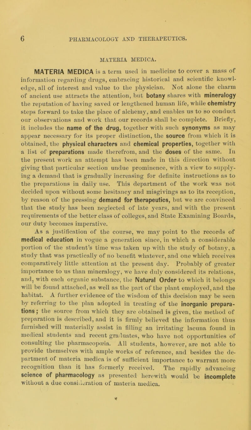 MATERIA MEDICA. MATERIA MEDICA is a term used in medicine to cover a mass of information regarding drugs, embracing historical and scientific knowl- edge, all of interest and value to the physician. Not alone the charm of ancient use attracts the attention, but botany shares with mineralogy the reputation of having saved or lengthened human life, while chemistry steps forward to take the place of alchemy, and enables us to so conduct our observations and work that our records shall be complete. Briefly, it includes the name of the drug, together with such synonyms as may appear necessary for its proper distinction, the source from which it is obtained, the physical characters and chemical properties, together with a list of preparations made therefrom, and the doses of the same. In the present work an attempt has been made in this direction Avithont giving that particular section undue prominence, with a view to supph'- ing a demand that is gradually increasing for definite instructions as to the preparations in daily use. This department of the work was not decided upon without some hesitancy and misgivings as to its reception, by reason of the pressing demand for therapeutics, but we are convinced that the study has been neglected of late 3-ears, and with the present requirements of the better class of colleges, and State Examining Boards, our duty becomes imperative. As a justification of the course, we ma}* point to the records of medical education in vogue a generation since, in which a considerable portion of the student’s time was taken up with the studA^ of botany, a study that was practicall3^ of no benefit whatever, and one which receives comparatively little attention at the present da}. Probably of greater importance to us than mineralog}, we have duly considered its relations, and, with each organic substance, the Natural Order to which it belongs will be found attached, as well as the part of the plant employed, and the habitat. A further evidence of the wisdom of this decision may be seen bv referring to the plan adopted in treating of the inorganic prepara- tions; the source from which the} are obtained is given, the method of preparation is described, and it is firmly believed the information thus furnished will materially assist in filling an irritating lacuna found in medical students and recent graduates, who have not opportunities of consulting the pharmacopoeia. All students, hoAvever, are not able to provide themselves with ample works of reference, and besides the de- partment of materia medica is of sufficient importance to warrant more recognition than it has formerly received. The rapidly advancing science of pharmacology as presented herewith would be incomplete without a due consiileration of materia medica.