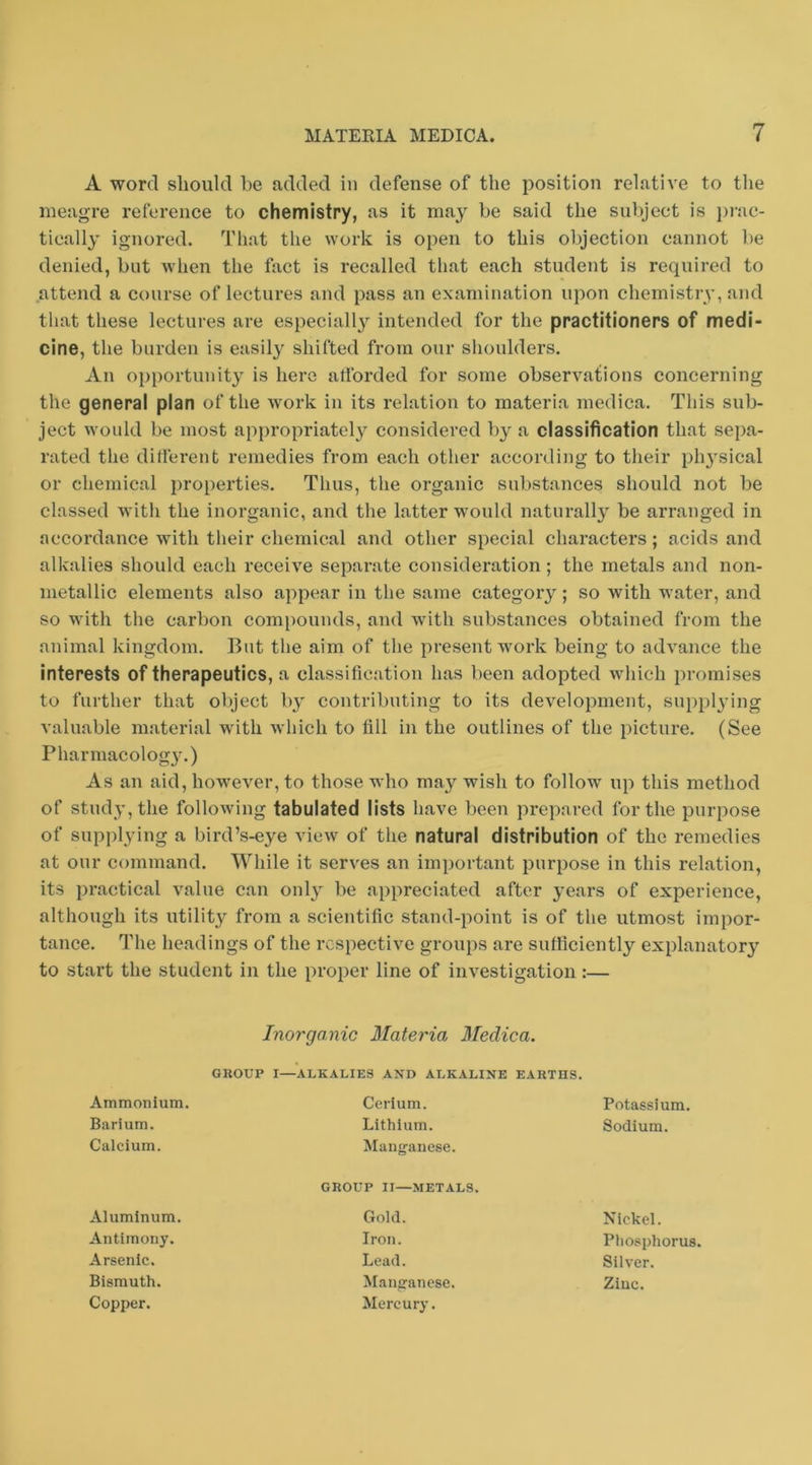 A word should be added in defense of the position relative to the meagre reference to chemistry, as it may he said the subject is prac- tically ignored. That the work is open to this objection cannot be denied, but when the fact is recalled that each student is required to attend a course of lectures and pass an examination upon chemistry, and that these lectures are especially intended for the practitioners of medi- cine, the burden is easily shifted from our shoulders. An opportunity is here artbrded for some observations concerning the general plan of the work in its relation to materia medica. This sub- ject would be most appropriately considered by a classification that sepa- rated the different remedies from each other according to their ph}sical or chemical properties. Thus, the organic substances should not be classed with the inorganic, and the latter would naturall}' be arranged in accordance with their chemical and other special characters; acids and alkalies should each receive separate consideration; the metals and non- metallic elements also appear in the same category; so with water, and so with the carbon compounds, and with substances obtained from the animal kingdom. But the aim of the present work being to advance the interests of therapeutics, a classification has been adopted which promises to further that oliject by contributing to its development, supplying valuable material with which to fill in the outlines of the picture. (See Pharmacolog3\) As an aid, however, to those who may’- wish to follow up this method of study, the following tabulated lists have been prepared for the purpose of supplying a bird’s-eye view of the natural distribution of the remedies at our command. While it serves an important purpose in this relation, its practical value can onl^ be appreciated after j'ears of experience, although its utility from a scientific stand-point is of the utmost impor- tance. The headings of the respective groups are sufficiently explanatory' to start the student in the proper line of investigation:— Inorganic Mate^'ia Medica. GROUP I—ALKALIES AND ALKALINE EARTHS. Ammonium. Cerium. Potassium. Barium. Lithium. Sodium. Calcium. Manganese. GROUP II—METALS. Aluminum. Gold. Nickel. Antimony. Iron. Phosphorus. Arsenic. Lead. Silver. Bismuth. Manganese. Zinc. Copper. Mercury.