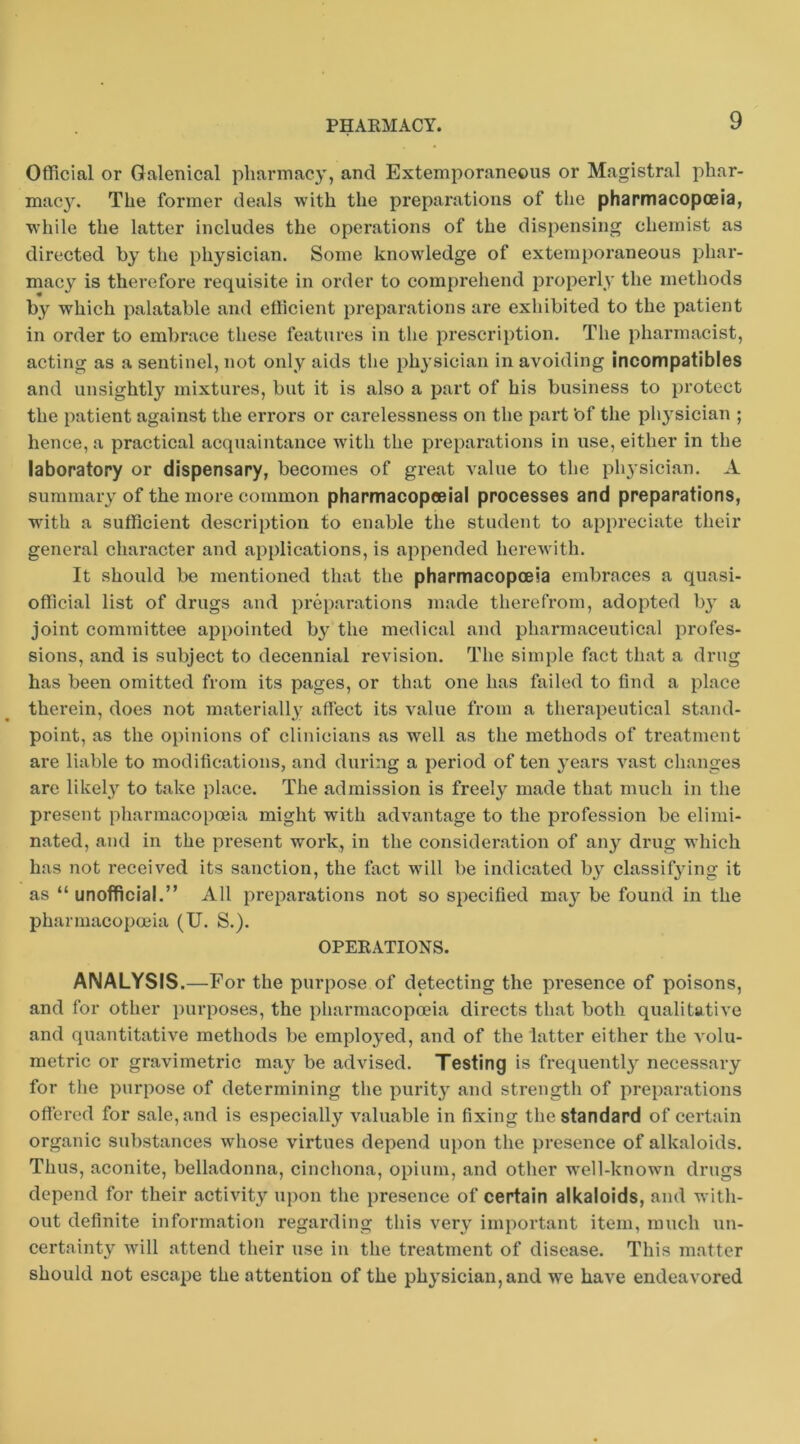 Official or Galenical pharmacy, and Extemporaneous or Magistral phar- macy. The former de.als with the preparations of the pharmacopoeia, while the latter includes the operations of the dispensing chemist as directed by the physician. Some knowledge of extemporaneous phar- mac}'^ is therefore requisite in order to comprehend properly the methods by which palatable and efficient preparations are exhibited to the patient in order to embrace these features in the prescription. The pharmacist, acting as a sentinel, not only aids the phj’sician in avoiding incompatibles and unsightly mixtures, but it is also a part of his business to protect the patient against the errors or carelessness on the part 'of the physician ; hence, a practical acquaintance with the prepai’ations in use, either in the laboratory or dispensary, becomes of great value to the pli3 sician. A sumniaiy of the more common pharmacopoeia! processes and preparations, wdth a sufficient description to enable the student to appreciate their general character and applications, is appended herewith. It should be mentioned that the pharmacopoeia embraces a quasi- official list of drugs and preparations made tlierefi’om, adopted b}^ a joint committee appointed b^' the medical and pharmaceutical profes- sions, and is subject to decennial revision. The simple fact that a drug has been omitted from its pages, or that one has failed to find a place therein, does not materially' affect its value from a therapeutical stand- point, as the opinions of clinicians as well as the methods of treatment are liable to modifications, and during a period of ten y'ears vast changes are likely to take place. The admission is freely made that much in the present pharmacopoeia might with advantage to the profession be elimi- nated, and in the present work, in the considei’ation of any' dnig which has not received its sanction, the fact 'will be indicated by' classify'ing it as “ unofficial.” All preparations not so specified may' be found in the pharmacopoeia (U. S.). OPERATIONS. ANALYSIS.—For the purpose of detecting the presence of poisons, and for other purposes, the pharmacopoeia directs that both qualitative and quantitative methods be employed, and of the latter either the a'oIu- metric or gravimetric may be advised. Testing is frequently' necessary for the purpose of determining the purity and strength of preparations offered for sale, and is especially valuable in fixing the standard of certain organic substances whose virtues depend upon the presence of alkaloids. Thus, aconite, belladonna, cinchona, opium, and other well-known drugs depend for their activity' upon the presence of certain alkaloids, and with- out definite information regarding this very important item, much un- certainty' Avill attend their use in the treatment of disease. This matter should not escape the attention of the physician, and we have endeavored