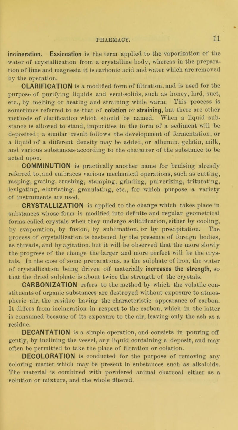 incineration. Exsiccation is the term applied to the vaporization of the Avuter of crystallization from a crystalline bod}', Avhereas in the prepara- tion of lime and magnesia it is carbonic acid and Avater which are removed by the operation. CLARIFICATION is a modified form of filtration, and is used for the purpose of purifying liquids and semi-solids, such as honey, lard, suet, etc., by melting or heating and straining while Avarm. This process is sometimes referred to as that of eolation or straining, but there are other methods of clarification Avhich should be named. When a liquid sub- stance is allowed to stand, impurities in the form of a sediment will be deposited; a similar result folioaa'S the development of fermentation, or a liquid of a different density may be added, or albumin, gelatin, milk, and various substances according to the character of the substance to be acted upon. COMMINUTION is practically another name for bruising already referred to, and embraces various mechanical operations, such as cutting, rasping, grating, crushing, stamping, grinding, pulverizing, triturating, levigating, elutriating, granulating, etc., for which purpose a variety of instruments are used. CRYSTALLIZATION is applied to the change which takes place in substances whose form is modified into definite and regular geometrical forms called crystals when they undergo solidification, either by cooling, by CA^aporation, by fusion, by sublimation, or by precipitation. The process of crystallization is hastened by the presence of foreign bodies, as threads, and by agitation, but it will be observed that the more slowly the progress of the change the larger and more perfect will be the ciys- tals. In tlie case of some preparations, as the sulphate of iron, the Avater of crystallization being driven off materially increases the strength, so that the dried sulpliate is about tAvice the strength of the crystals. CARBONIZATION refers to the method by Avhich the volatile con- stituents of organic substances are destroyed without exposure to atmos- pheric air, the residue having the characteristic appearance of carbon. It differs from incineration in respect to the carbon, which in the latter is consumed because of its exposure to tlie air, leaving only the ash as a residue. DECANTATION is a simple operation, and consists in pouring off gently, by inclining the vessel, any licpiid containing a deposit, and may often be permitted to take the place of filtration or eolation. DECOLORATION is conducted for the purpose of remoA'ing any coloring matter Avhich may be present in substances such as alkaloids. The material is combined Avith powdered animal charcoal either as a solution or mixture, and the AA'hole filtered.